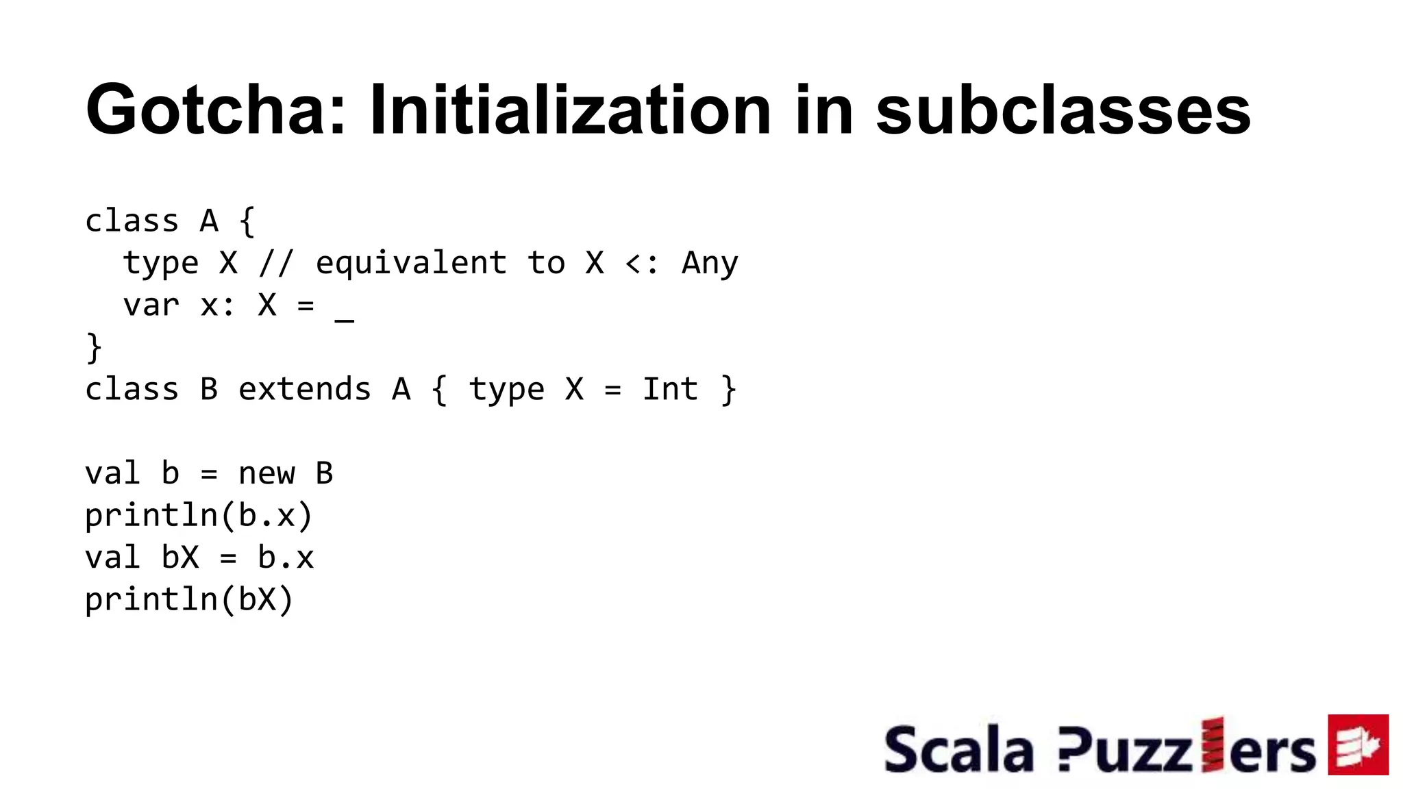 Gotcha: Initialization in subclasses
class A {
type X // equivalent to X <: Any
var x: X = _
}
class B extends A { type X = Int }
val b = new B
println(b.x)
val bX = b.x
println(bX)
 