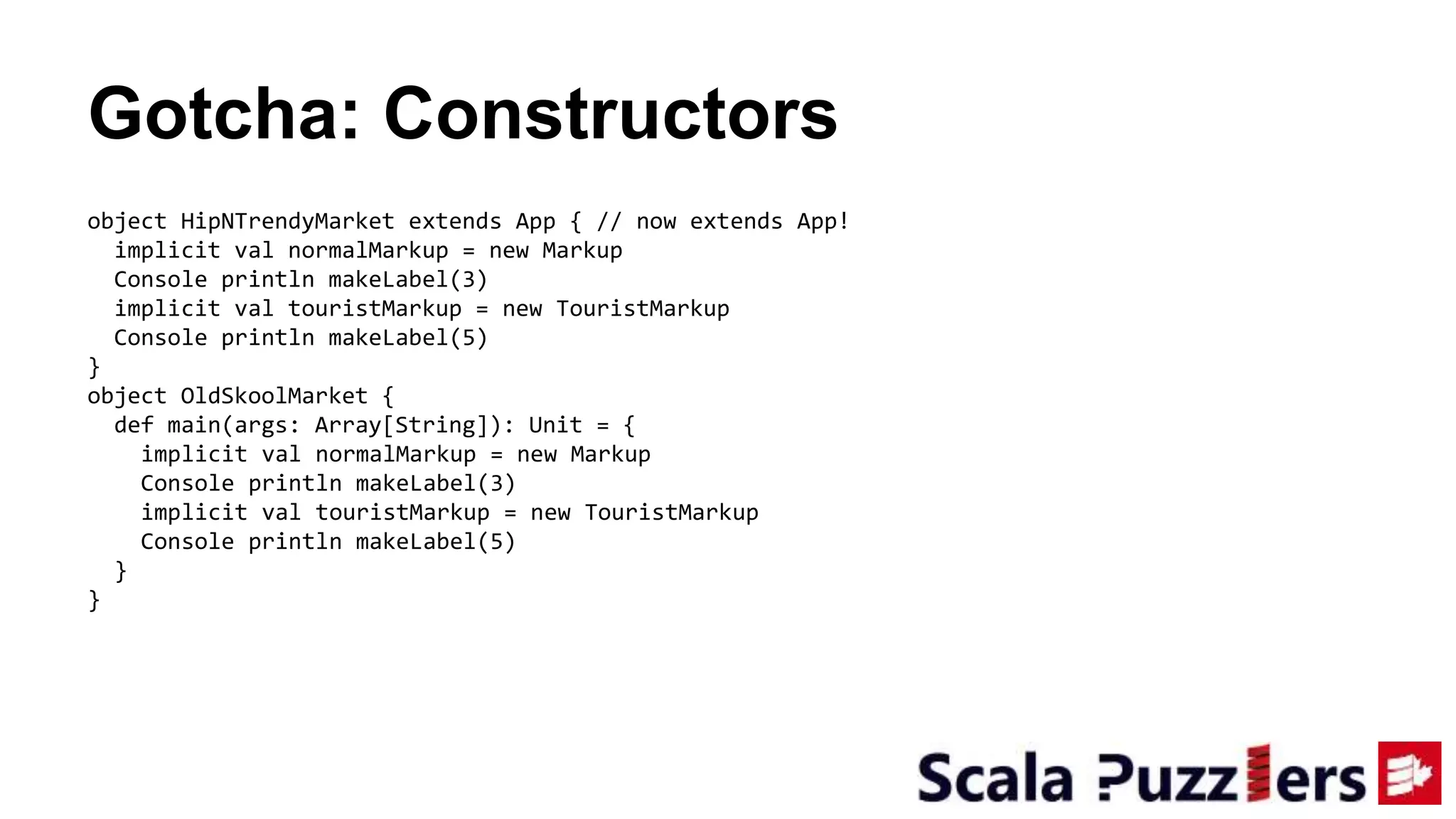Gotcha: Constructors
object HipNTrendyMarket extends App { // now extends App!
implicit val normalMarkup = new Markup
Console println makeLabel(3)
implicit val touristMarkup = new TouristMarkup
Console println makeLabel(5)
}
object OldSkoolMarket {
def main(args: Array[String]): Unit = {
implicit val normalMarkup = new Markup
Console println makeLabel(3)
implicit val touristMarkup = new TouristMarkup
Console println makeLabel(5)
}
}
 