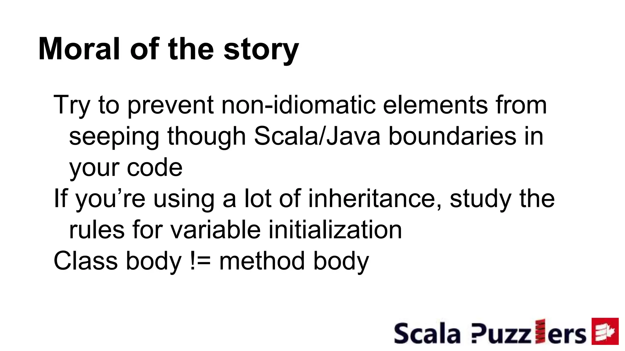 Moral of the story
Try to prevent non-idiomatic elements from
seeping though Scala/Java boundaries in
your code
If you’re using a lot of inheritance, study the
rules for variable initialization
Class body != method body
 