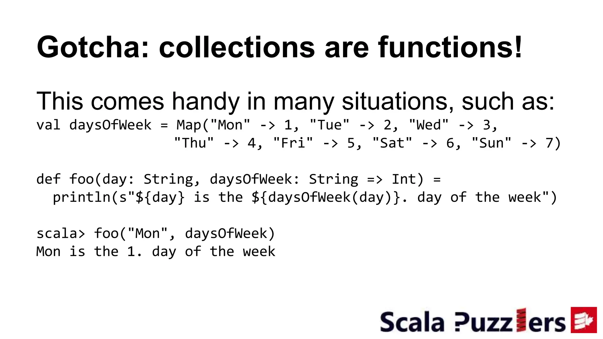 Gotcha: collections are functions!
This comes handy in many situations, such as:
val daysOfWeek = Map("Mon" -> 1, "Tue" -> 2, "Wed" -> 3,
"Thu" -> 4, "Fri" -> 5, "Sat" -> 6, "Sun" -> 7)
def foo(day: String, daysOfWeek: String => Int) =
println(s"${day} is the ${daysOfWeek(day)}. day of the week")
scala> foo("Mon", daysOfWeek)
Mon is the 1. day of the week
 