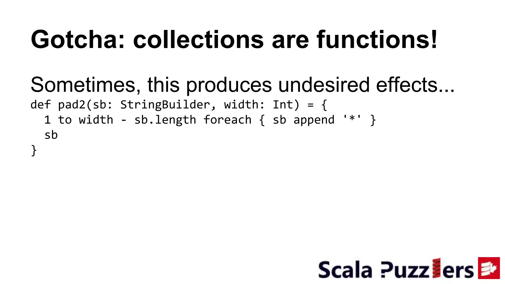 Gotcha: collections are functions!
Sometimes, this produces undesired effects...
def pad2(sb: StringBuilder, width: Int) = {
1 to width - sb.length foreach { sb append '*' }
sb
}
 