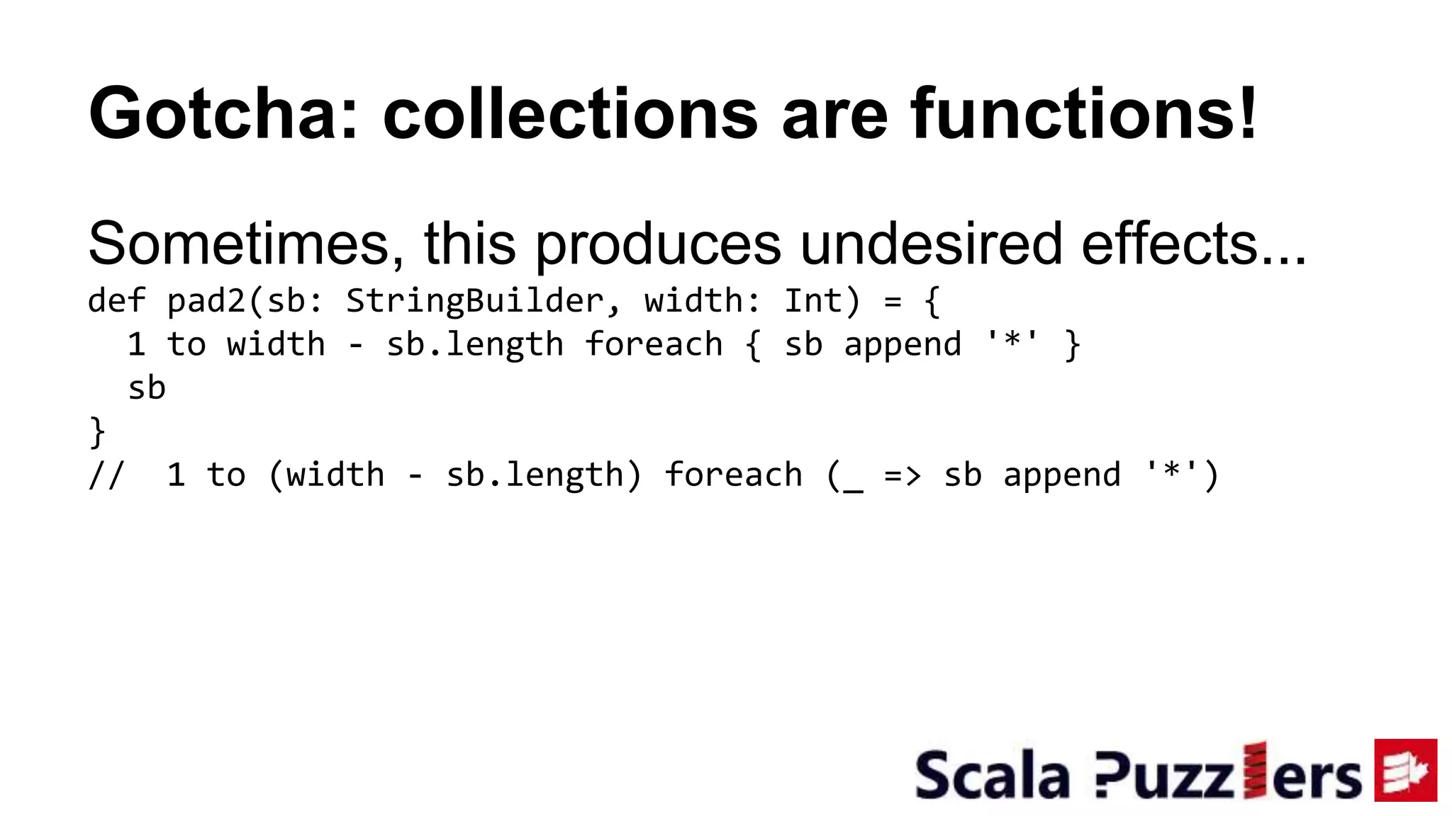 Gotcha: collections are functions!
Sometimes, this produces undesired effects...
def pad2(sb: StringBuilder, width: Int) = {
1 to width - sb.length foreach { sb append '*' }
sb
}
// 1 to (width - sb.length) foreach (_ => sb append '*')
 