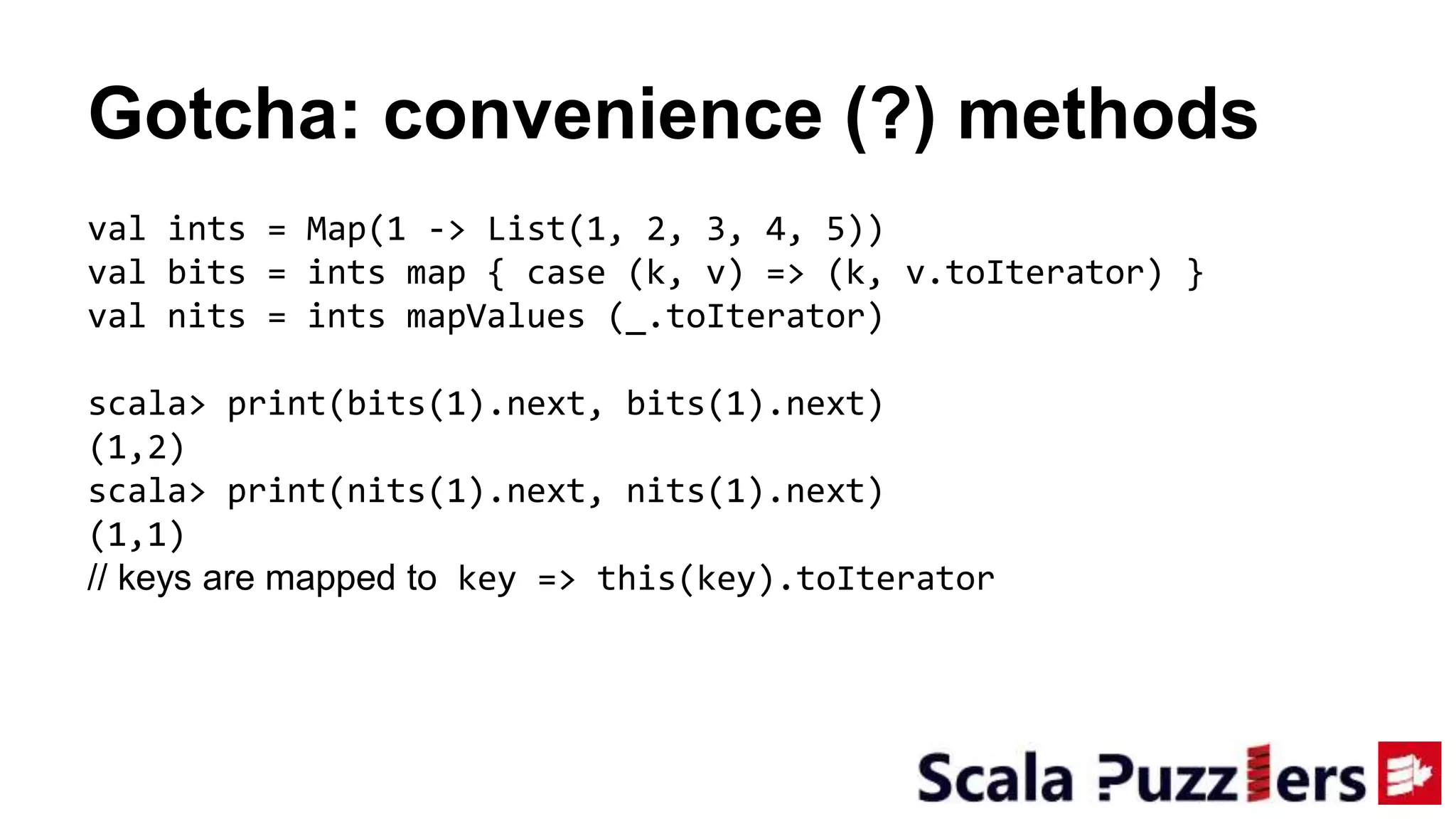 Gotcha: convenience (?) methods
val ints = Map(1 -> List(1, 2, 3, 4, 5))
val bits = ints map { case (k, v) => (k, v.toIterator) }
val nits = ints mapValues (_.toIterator)
scala> print(bits(1).next, bits(1).next)
(1,2)
scala> print(nits(1).next, nits(1).next)
(1,1)
// keys are mapped to key => this(key).toIterator
 