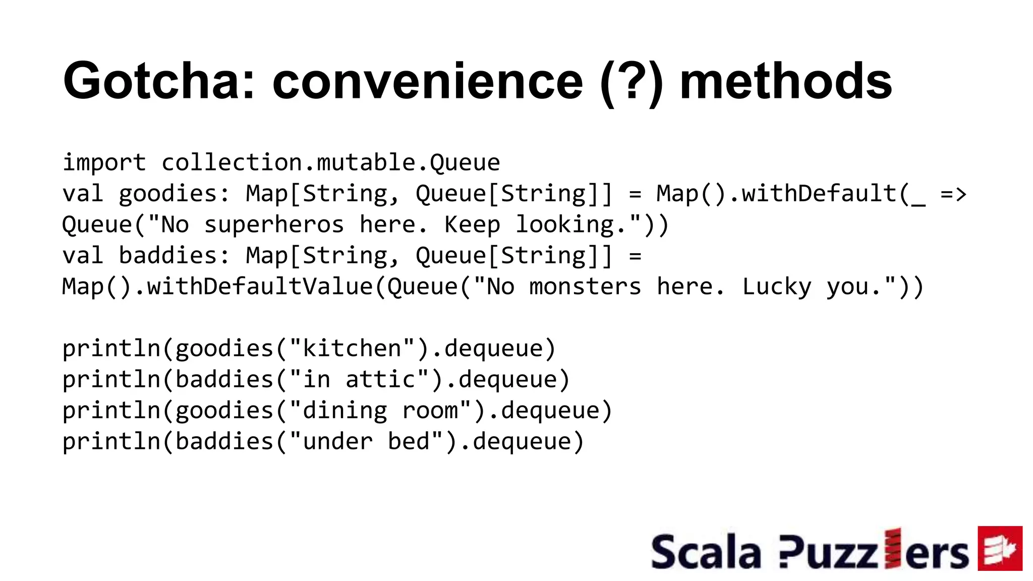 Gotcha: convenience (?) methods
import collection.mutable.Queue
val goodies: Map[String, Queue[String]] = Map().withDefault(_ =>
Queue("No superheros here. Keep looking."))
val baddies: Map[String, Queue[String]] =
Map().withDefaultValue(Queue("No monsters here. Lucky you."))
println(goodies("kitchen").dequeue)
println(baddies("in attic").dequeue)
println(goodies("dining room").dequeue)
println(baddies("under bed").dequeue)
 