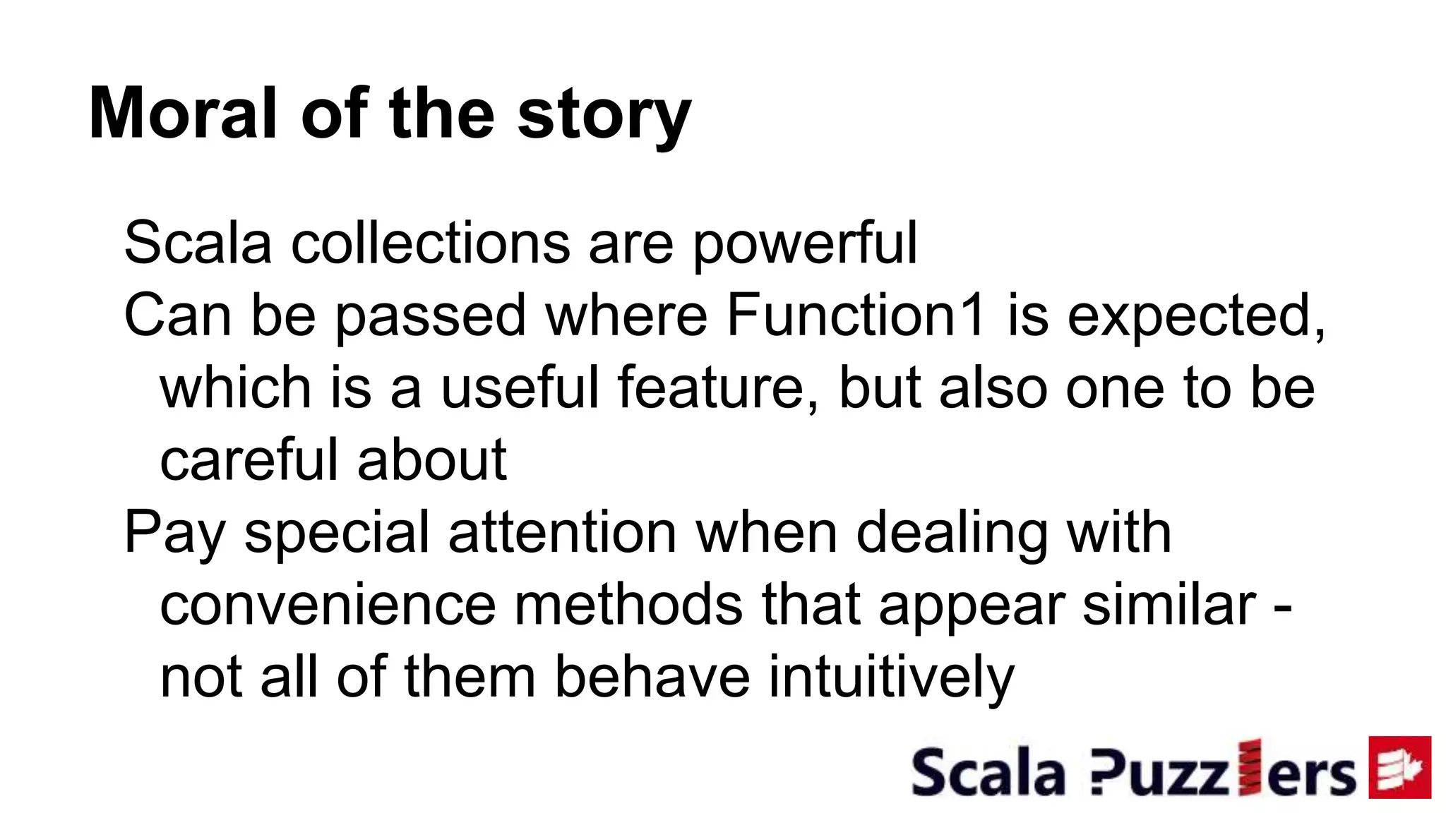 Moral of the story
Scala collections are powerful
Can be passed where Function1 is expected,
which is a useful feature, but also one to be
careful about
Pay special attention when dealing with
convenience methods that appear similar -
not all of them behave intuitively
 