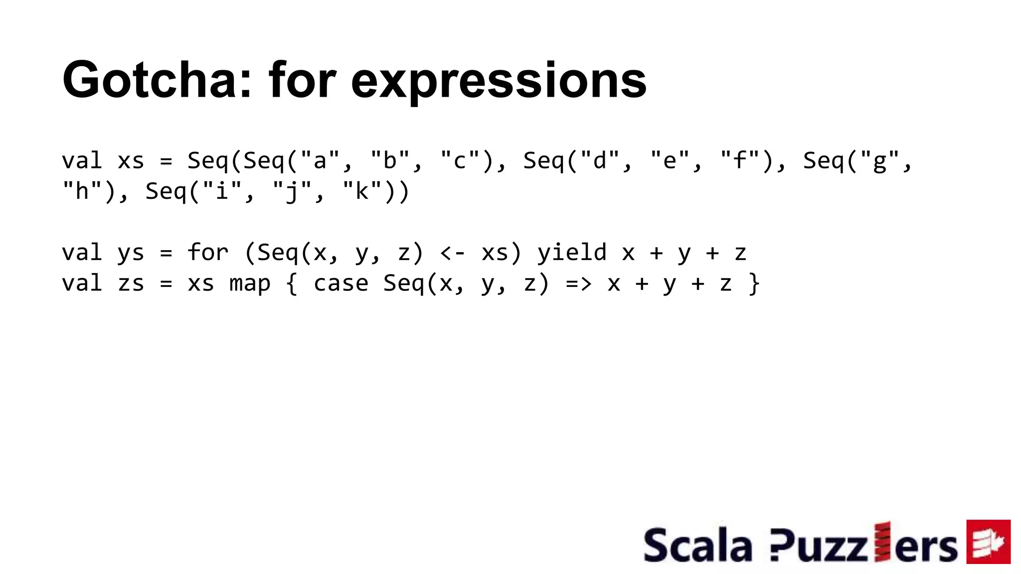 Gotcha: for expressions
val xs = Seq(Seq("a", "b", "c"), Seq("d", "e", "f"), Seq("g",
"h"), Seq("i", "j", "k"))
val ys = for (Seq(x, y, z) <- xs) yield x + y + z
val zs = xs map { case Seq(x, y, z) => x + y + z }
 
