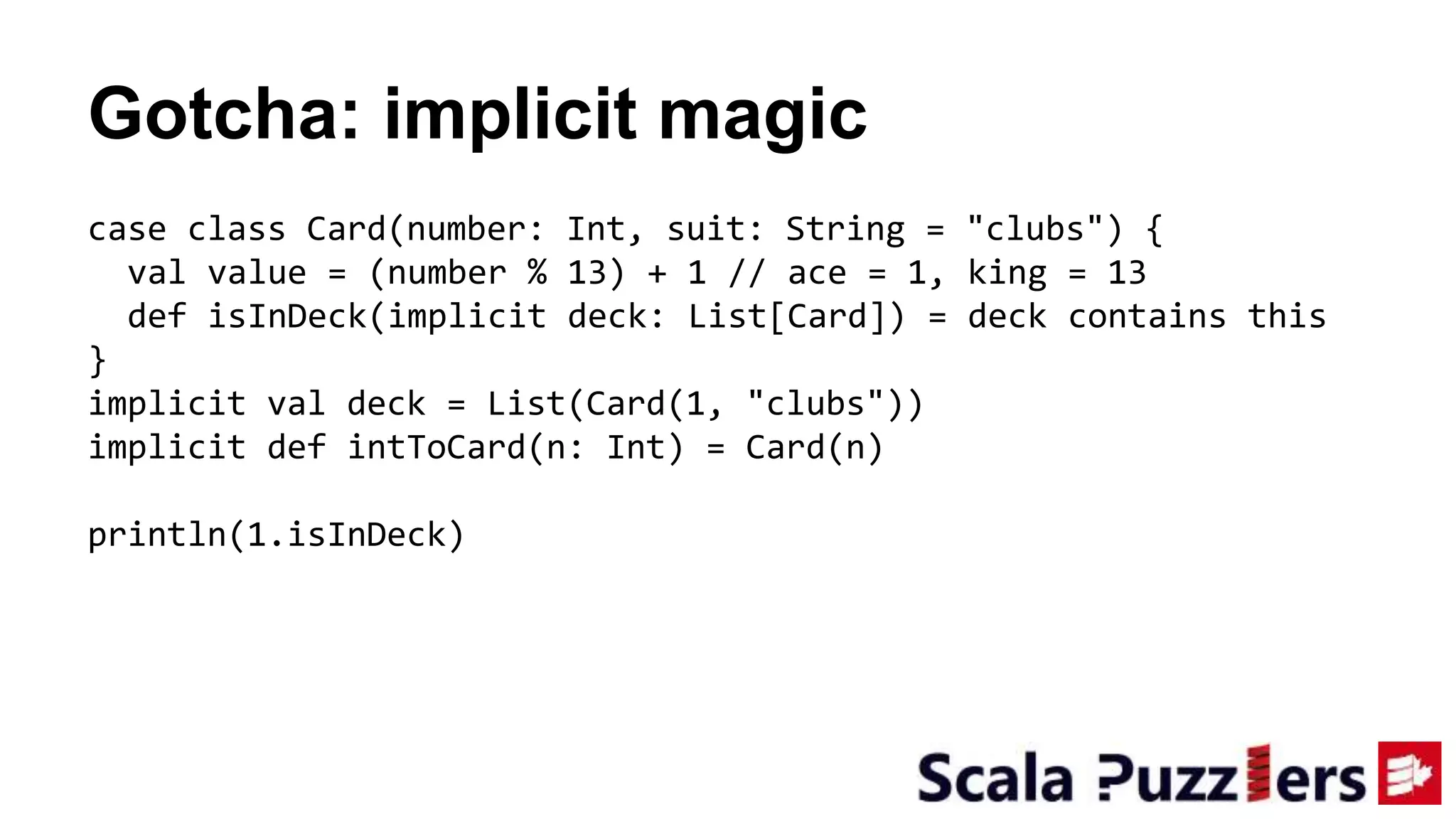 Gotcha: implicit magic
case class Card(number: Int, suit: String = "clubs") {
val value = (number % 13) + 1 // ace = 1, king = 13
def isInDeck(implicit deck: List[Card]) = deck contains this
}
implicit val deck = List(Card(1, "clubs"))
implicit def intToCard(n: Int) = Card(n)
println(1.isInDeck)
 