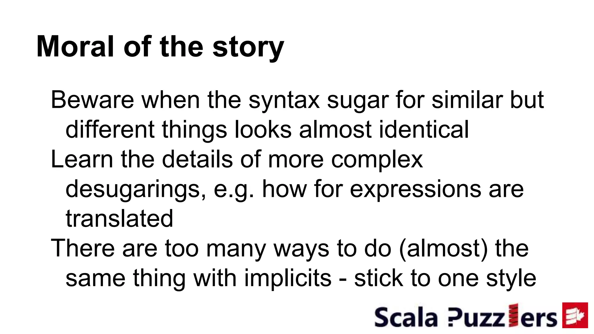 Moral of the story
Beware when the syntax sugar for similar but
different things looks almost identical
Learn the details of more complex
desugarings, e.g. how for expressions are
translated
There are too many ways to do (almost) the
same thing with implicits - stick to one style
 