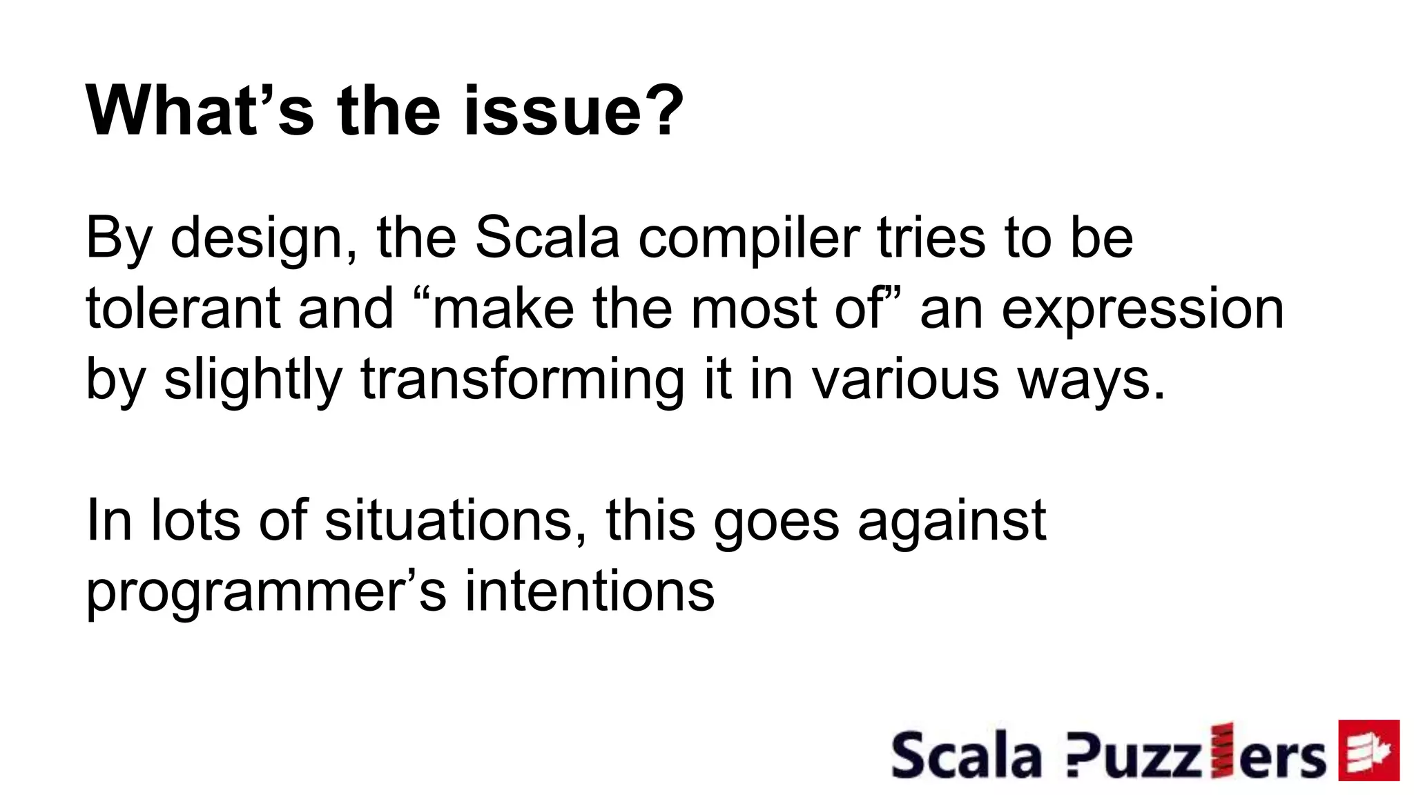 By design, the Scala compiler tries to be
tolerant and “make the most of” an expression
by slightly transforming it in various ways.
In lots of situations, this goes against
programmer’s intentions
What’s the issue?
 