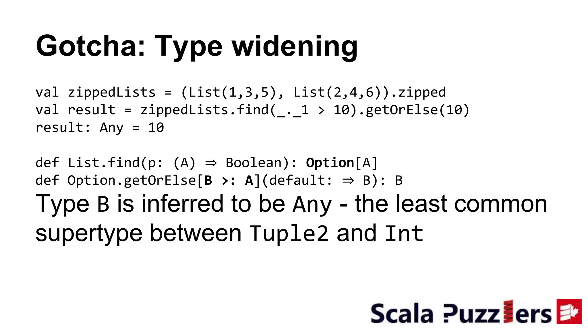 Gotcha: Type widening
val zippedLists = (List(1,3,5), List(2,4,6)).zipped
val result = zippedLists.find(_._1 > 10).getOrElse(10)
result: Any = 10
def List.find(p: (A) ⇒ Boolean): Option[A]
def Option.getOrElse[B >: A](default: ⇒ B): B
Type B is inferred to be Any - the least common
supertype between Tuple2 and Int
 