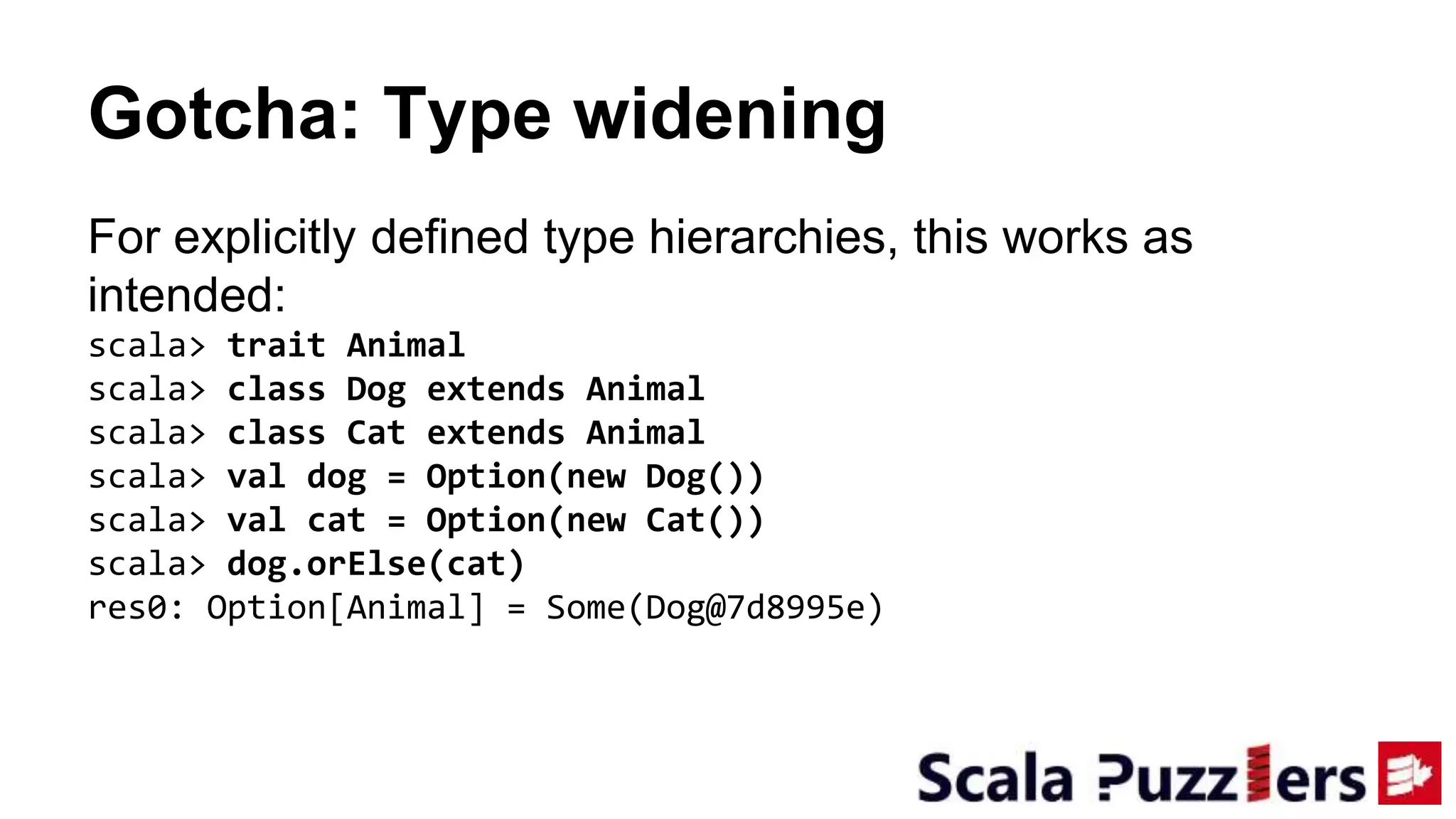 Gotcha: Type widening
For explicitly defined type hierarchies, this works as
intended:
scala> trait Animal
scala> class Dog extends Animal
scala> class Cat extends Animal
scala> val dog = Option(new Dog())
scala> val cat = Option(new Cat())
scala> dog.orElse(cat)
res0: Option[Animal] = Some(Dog@7d8995e)
 
