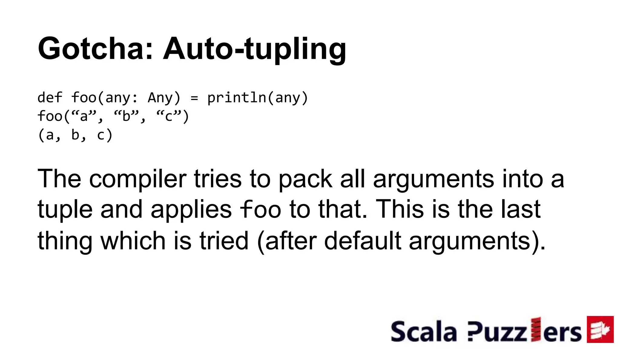 Gotcha: Auto-tupling
def foo(any: Any) = println(any)
foo(“a”, “b”, “c”)
(a, b, c)
The compiler tries to pack all arguments into a
tuple and applies foo to that. This is the last
thing which is tried (after default arguments).
 