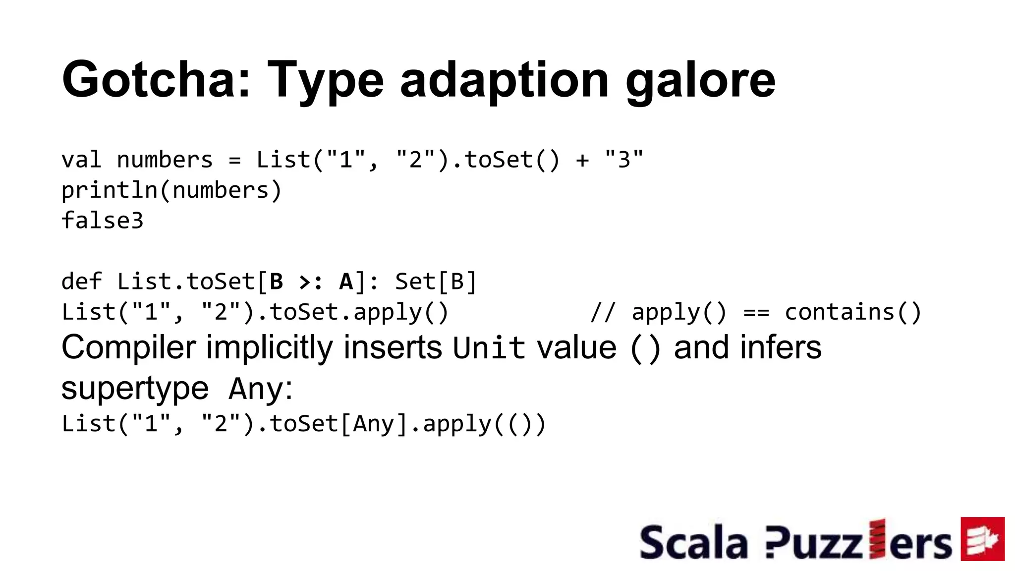 Gotcha: Type adaption galore
val numbers = List("1", "2").toSet() + "3"
println(numbers)
false3
def List.toSet[B >: A]: Set[B]
List("1", "2").toSet.apply() // apply() == contains()
Compiler implicitly inserts Unit value () and infers
supertype Any:
List("1", "2").toSet[Any].apply(())
 