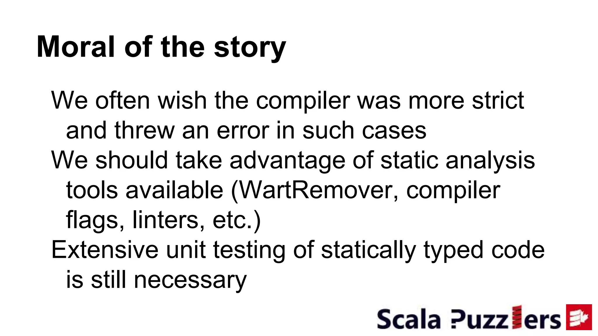 Moral of the story
We often wish the compiler was more strict
and threw an error in such cases
We should take advantage of static analysis
tools available (WartRemover, compiler
flags, linters, etc.)
Extensive unit testing of statically typed code
is still necessary
 