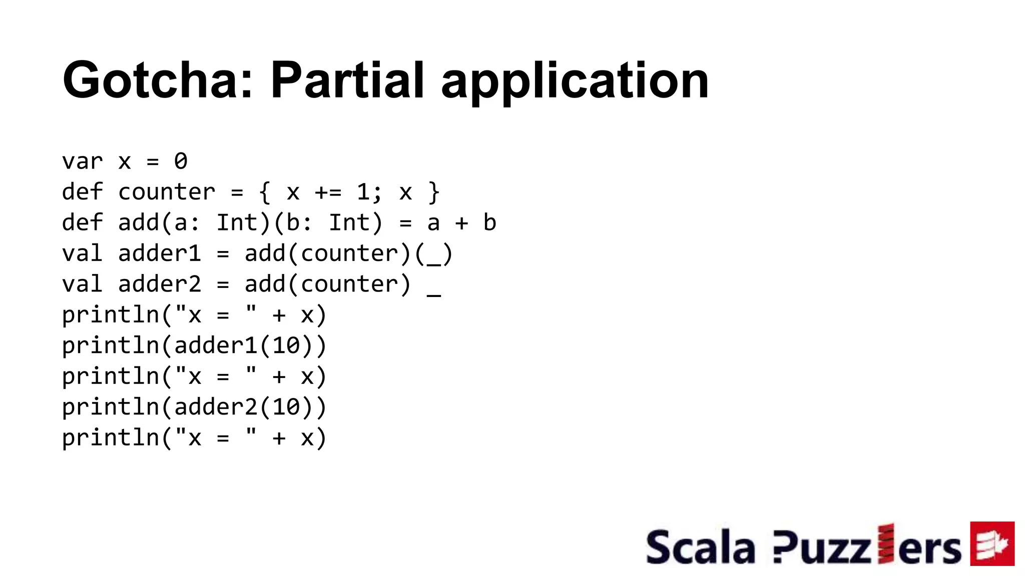 Gotcha: Partial application
var x = 0
def counter = { x += 1; x }
def add(a: Int)(b: Int) = a + b
val adder1 = add(counter)(_)
val adder2 = add(counter) _
println("x = " + x)
println(adder1(10))
println("x = " + x)
println(adder2(10))
println("x = " + x)
 
