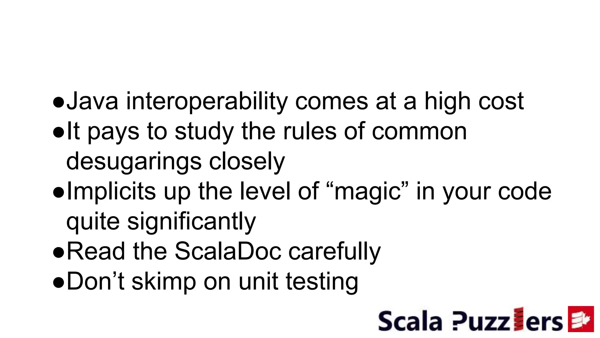 ●Java interoperability comes at a high cost
●It pays to study the rules of common
desugarings closely
●Implicits up the level of “magic” in your code
quite significantly
●Read the ScalaDoc carefully
●Don’t skimp on unit testing
 
