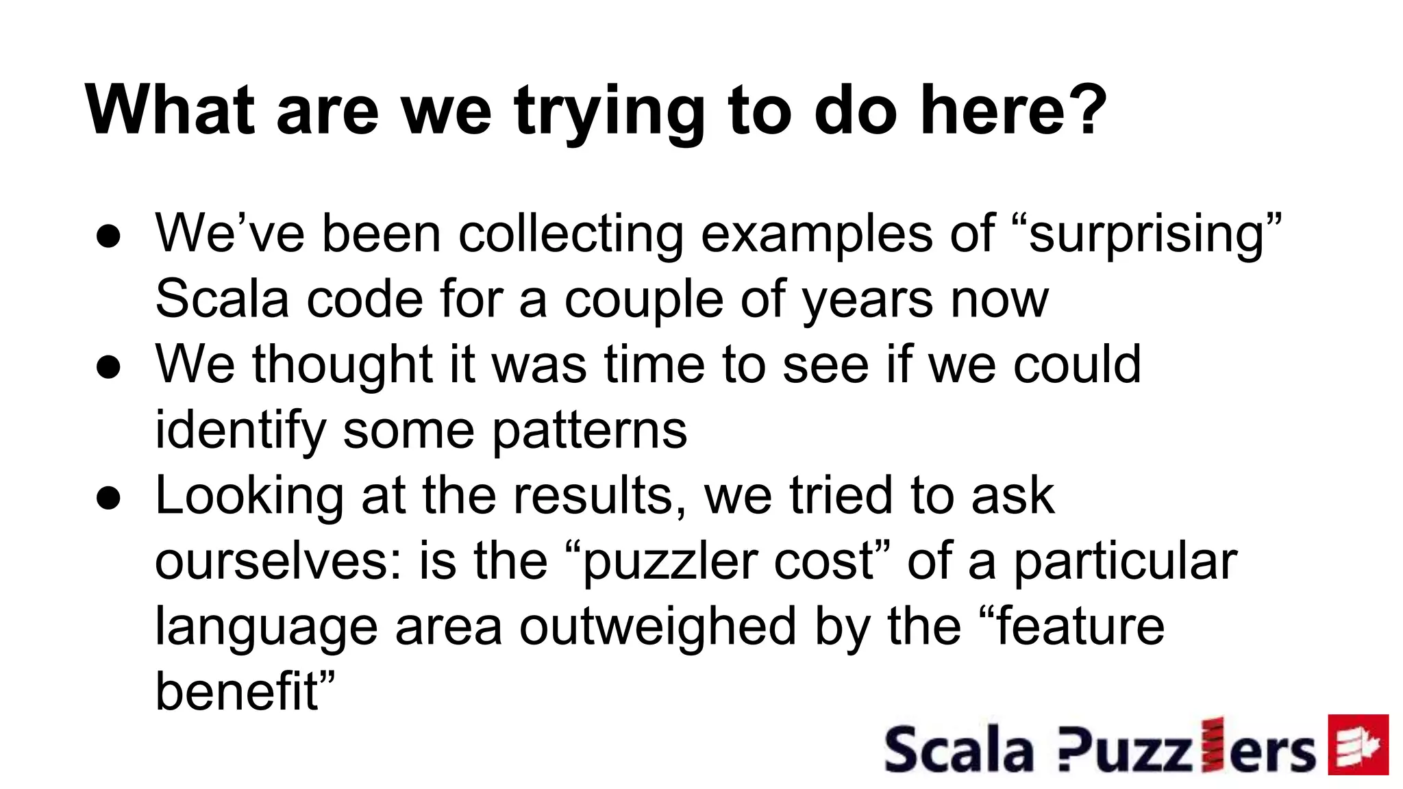 What are we trying to do here?
● We’ve been collecting examples of “surprising”
Scala code for a couple of years now
● We thought it was time to see if we could
identify some patterns
● Looking at the results, we tried to ask
ourselves: is the “puzzler cost” of a particular
language area outweighed by the “feature
benefit”
 