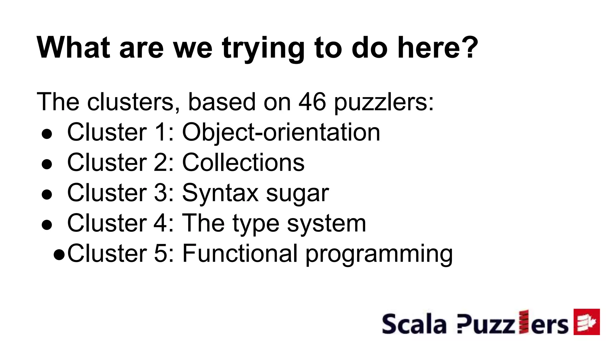 What are we trying to do here?
The clusters, based on 46 puzzlers:
● Cluster 1: Object-orientation
● Cluster 2: Collections
● Cluster 3: Syntax sugar
● Cluster 4: The type system
●Cluster 5: Functional programming
 