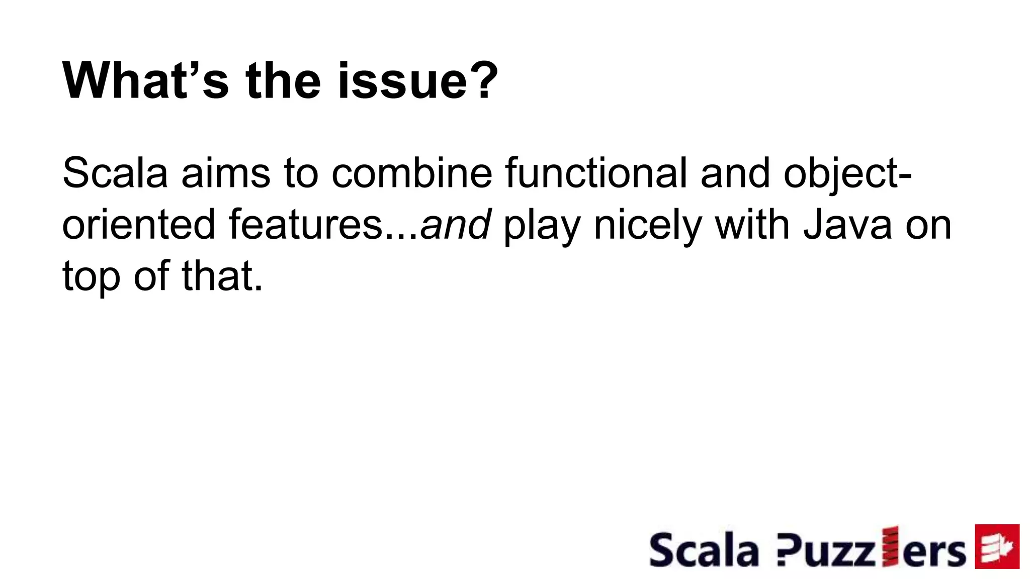 What’s the issue?
Scala aims to combine functional and object-
oriented features...and play nicely with Java on
top of that.
 