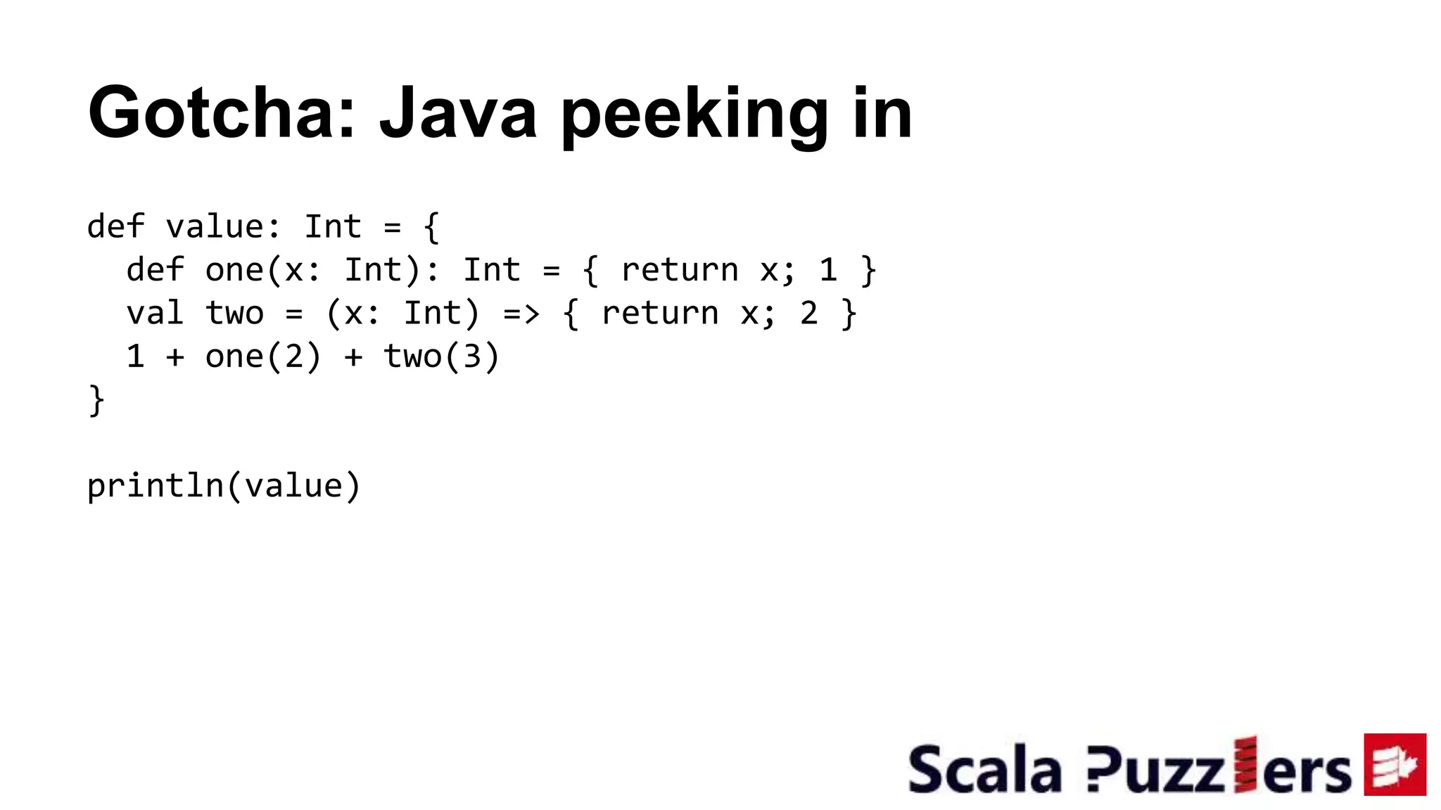 Gotcha: Java peeking in
def value: Int = {
def one(x: Int): Int = { return x; 1 }
val two = (x: Int) => { return x; 2 }
1 + one(2) + two(3)
}
println(value)
 