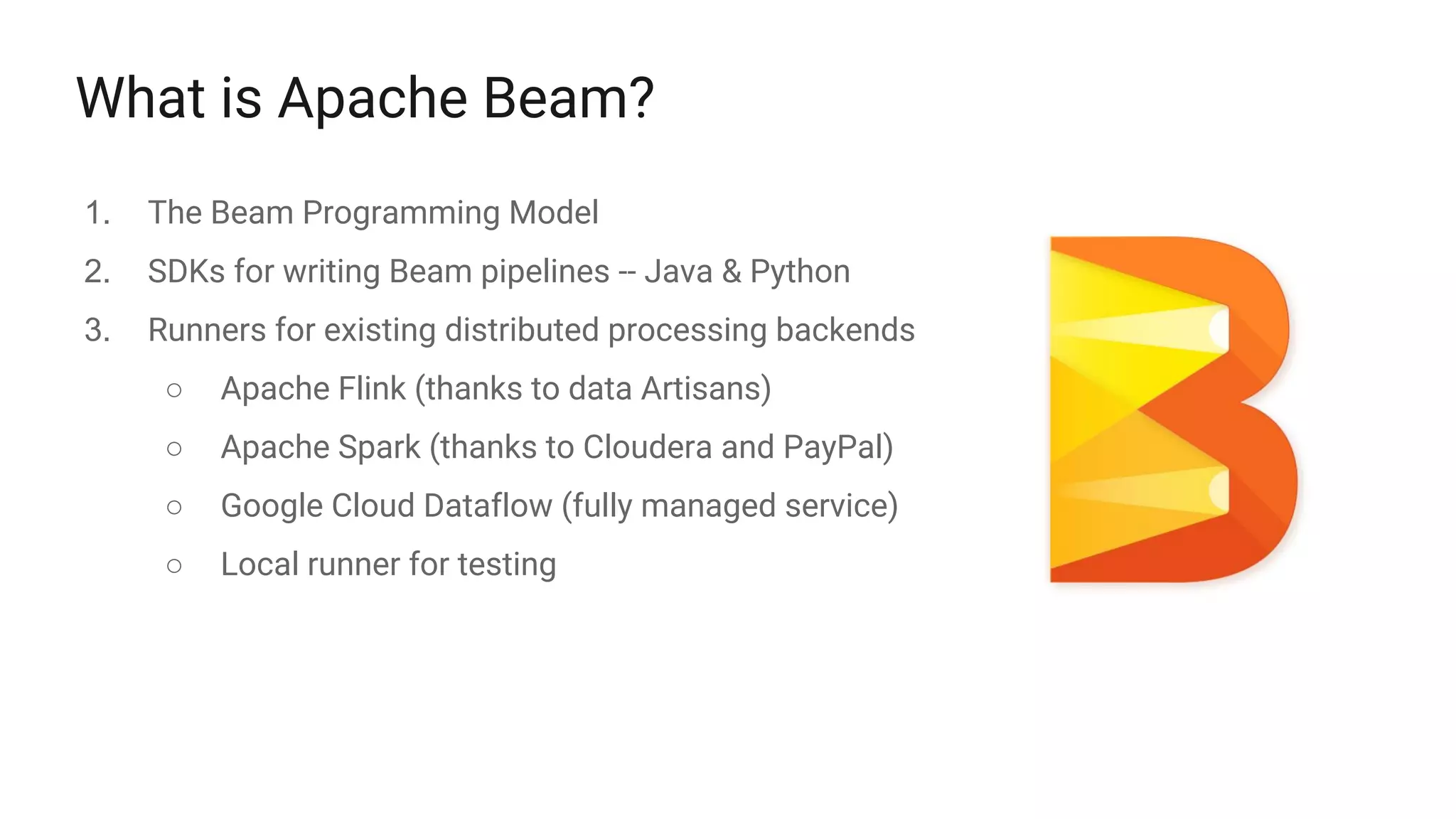 What is Apache Beam?
1. The Beam Programming Model
2. SDKs for writing Beam pipelines -- Java & Python
3. Runners for existing distributed processing backends
○ Apache Flink (thanks to data Artisans)
○ Apache Spark (thanks to Cloudera and PayPal)
○ Google Cloud Dataflow (fully managed service)
○ Local runner for testing
 