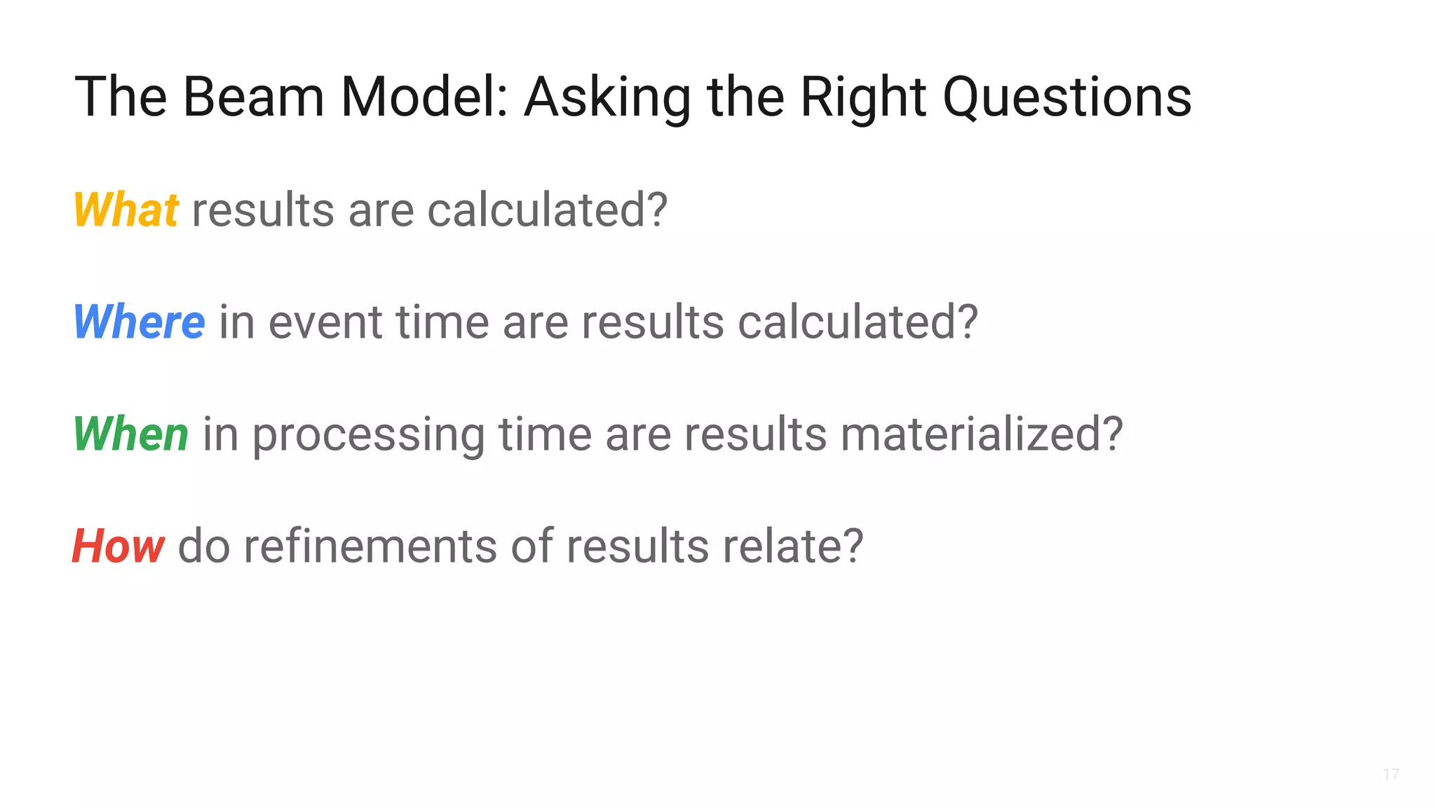 17
The Beam Model: Asking the Right Questions
What results are calculated?
Where in event time are results calculated?
When in processing time are results materialized?
How do refinements of results relate?
 