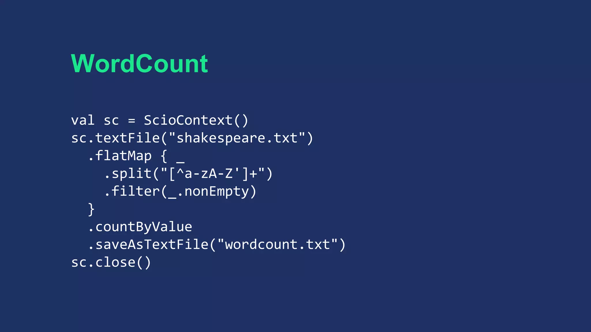 WordCount
val sc = ScioContext()
sc.textFile("shakespeare.txt")
.flatMap { _
.split("[^a-zA-Z']+")
.filter(_.nonEmpty)
}
.countByValue
.saveAsTextFile("wordcount.txt")
sc.close()
 