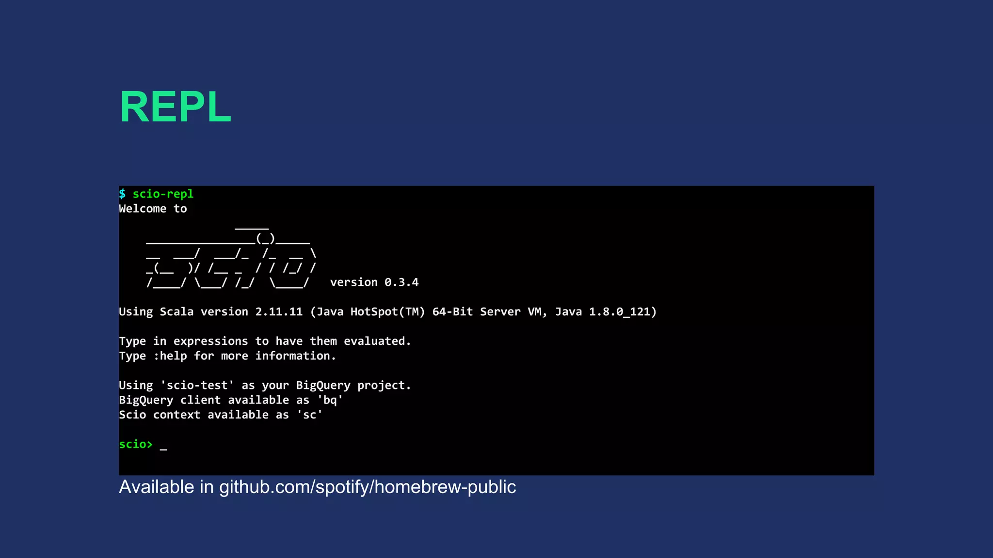 REPL
$ scio-repl
Welcome to
_____
________________(_)_____
__ ___/ ___/_ /_ __ 
_(__ )/ /__ _ / / /_/ /
/____/ ___/ /_/ ____/ version 0.3.4
Using Scala version 2.11.11 (Java HotSpot(TM) 64-Bit Server VM, Java 1.8.0_121)
Type in expressions to have them evaluated.
Type :help for more information.
Using 'scio-test' as your BigQuery project.
BigQuery client available as 'bq'
Scio context available as 'sc'
scio> _
Available in github.com/spotify/homebrew-public
 