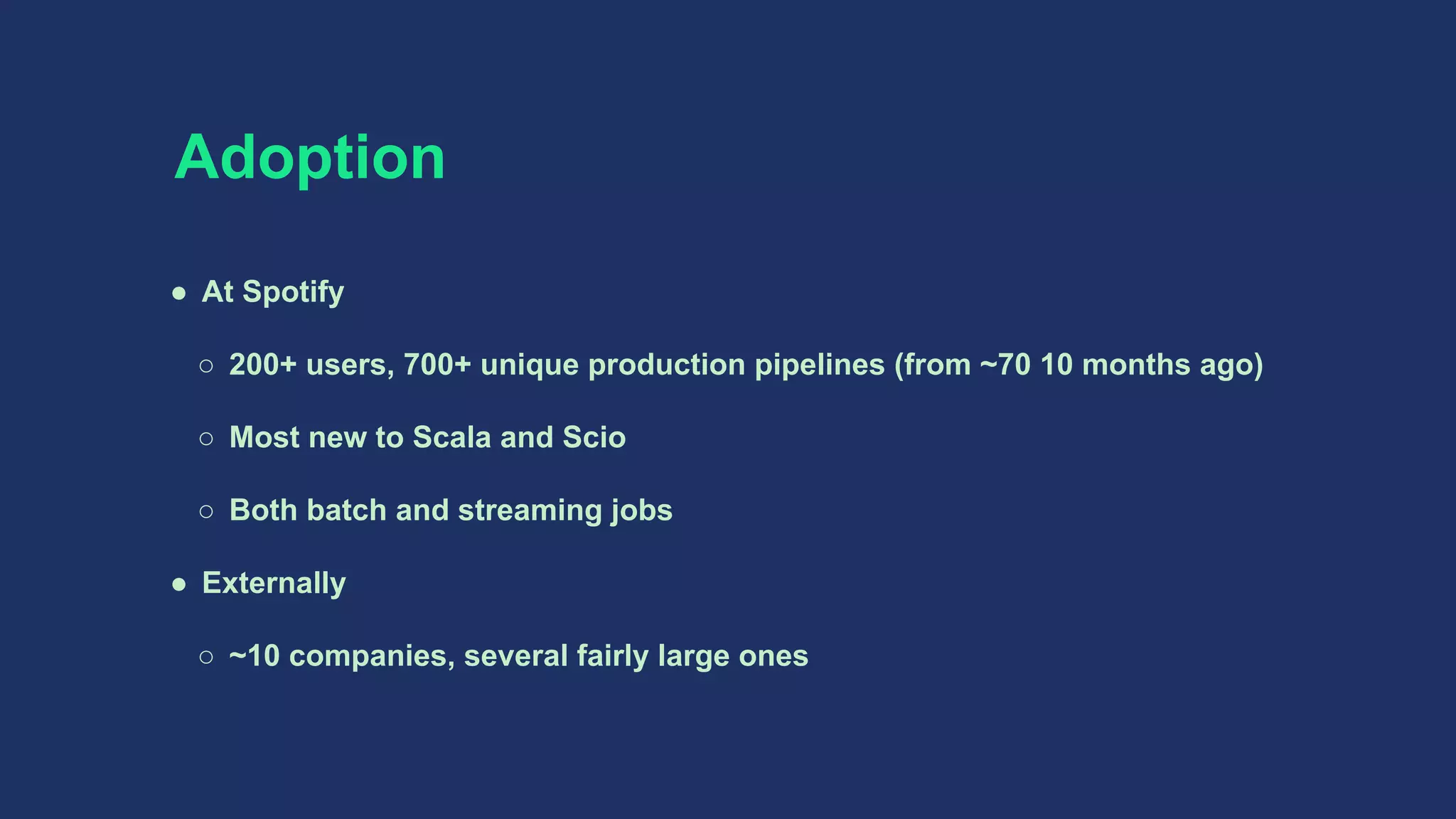 Adoption
● At Spotify
○ 200+ users, 700+ unique production pipelines (from ~70 10 months ago)
○ Most new to Scala and Scio
○ Both batch and streaming jobs
● Externally
○ ~10 companies, several fairly large ones
 