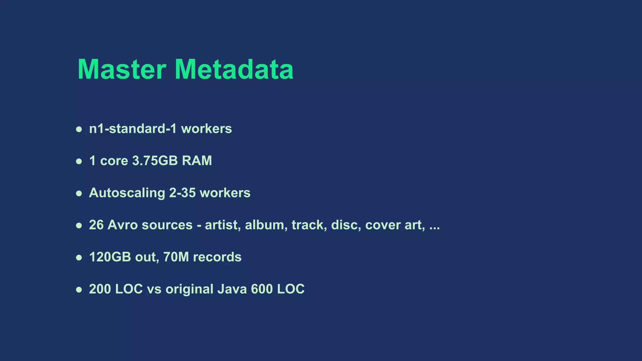 Master Metadata
● n1-standard-1 workers
● 1 core 3.75GB RAM
● Autoscaling 2-35 workers
● 26 Avro sources - artist, album, track, disc, cover art, ...
● 120GB out, 70M records
● 200 LOC vs original Java 600 LOC
 