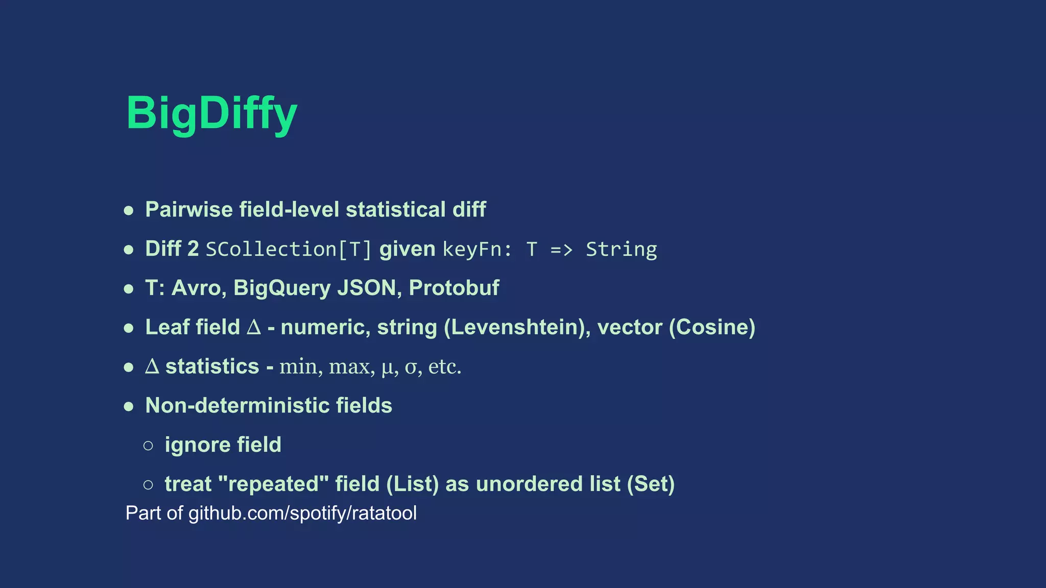 BigDiffy
● Pairwise field-level statistical diff
● Diff 2 SCollection[T] given keyFn: T => String
● T: Avro, BigQuery JSON, Protobuf
● Leaf field Δ - numeric, string (Levenshtein), vector (Cosine)
● Δ statistics - min, max, μ, σ, etc.
● Non-deterministic fields
○ ignore field
○ treat "repeated" field (List) as unordered list (Set)
Part of github.com/spotify/ratatool
 