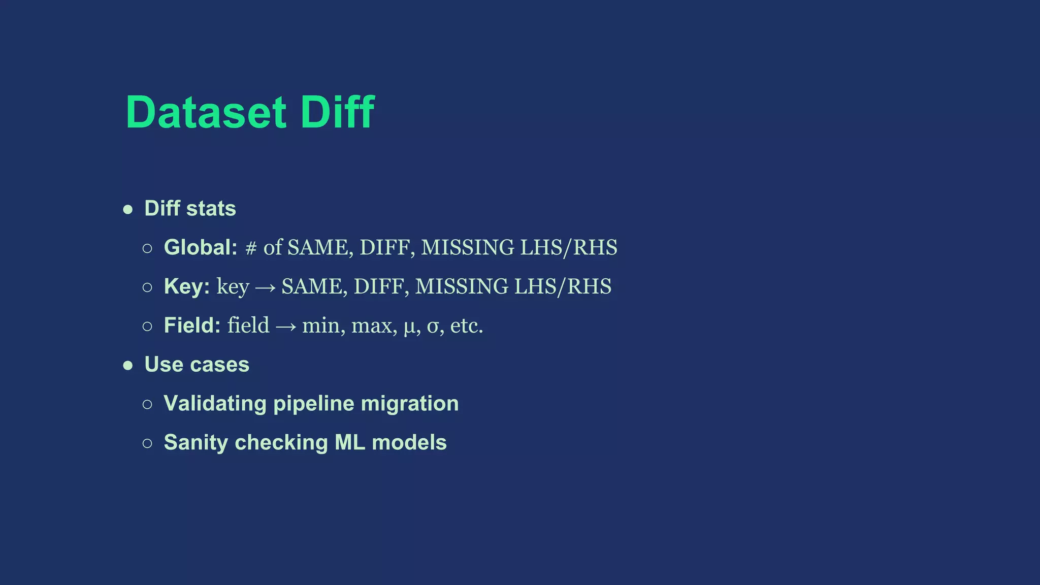 Dataset Diff
● Diff stats
○ Global: # of SAME, DIFF, MISSING LHS/RHS
○ Key: key → SAME, DIFF, MISSING LHS/RHS
○ Field: field → min, max, μ, σ, etc.
● Use cases
○ Validating pipeline migration
○ Sanity checking ML models
 