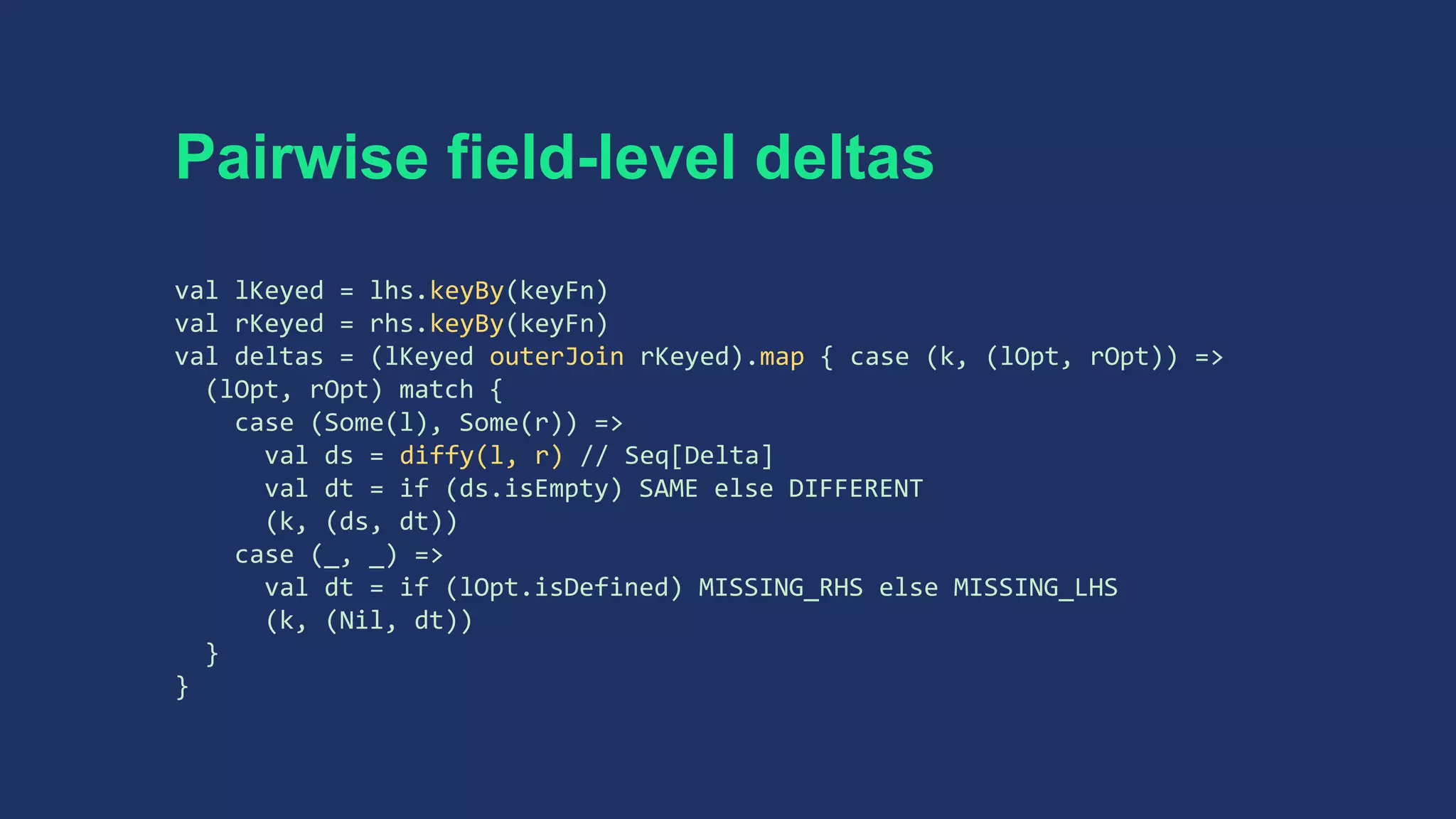Pairwise field-level deltas
val lKeyed = lhs.keyBy(keyFn)
val rKeyed = rhs.keyBy(keyFn)
val deltas = (lKeyed outerJoin rKeyed).map { case (k, (lOpt, rOpt)) =>
(lOpt, rOpt) match {
case (Some(l), Some(r)) =>
val ds = diffy(l, r) // Seq[Delta]
val dt = if (ds.isEmpty) SAME else DIFFERENT
(k, (ds, dt))
case (_, _) =>
val dt = if (lOpt.isDefined) MISSING_RHS else MISSING_LHS
(k, (Nil, dt))
}
}
 