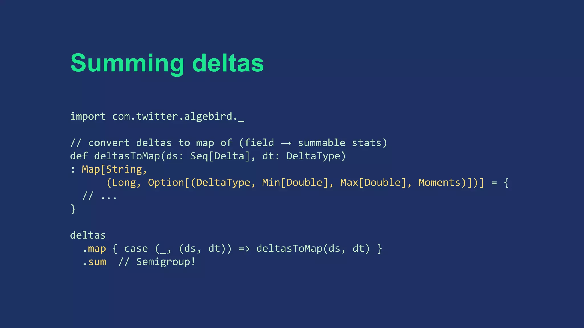 Summing deltas
import com.twitter.algebird._
// convert deltas to map of (field → summable stats)
def deltasToMap(ds: Seq[Delta], dt: DeltaType)
: Map[String,
(Long, Option[(DeltaType, Min[Double], Max[Double], Moments)])] = {
// ...
}
deltas
.map { case (_, (ds, dt)) => deltasToMap(ds, dt) }
.sum // Semigroup!
 
