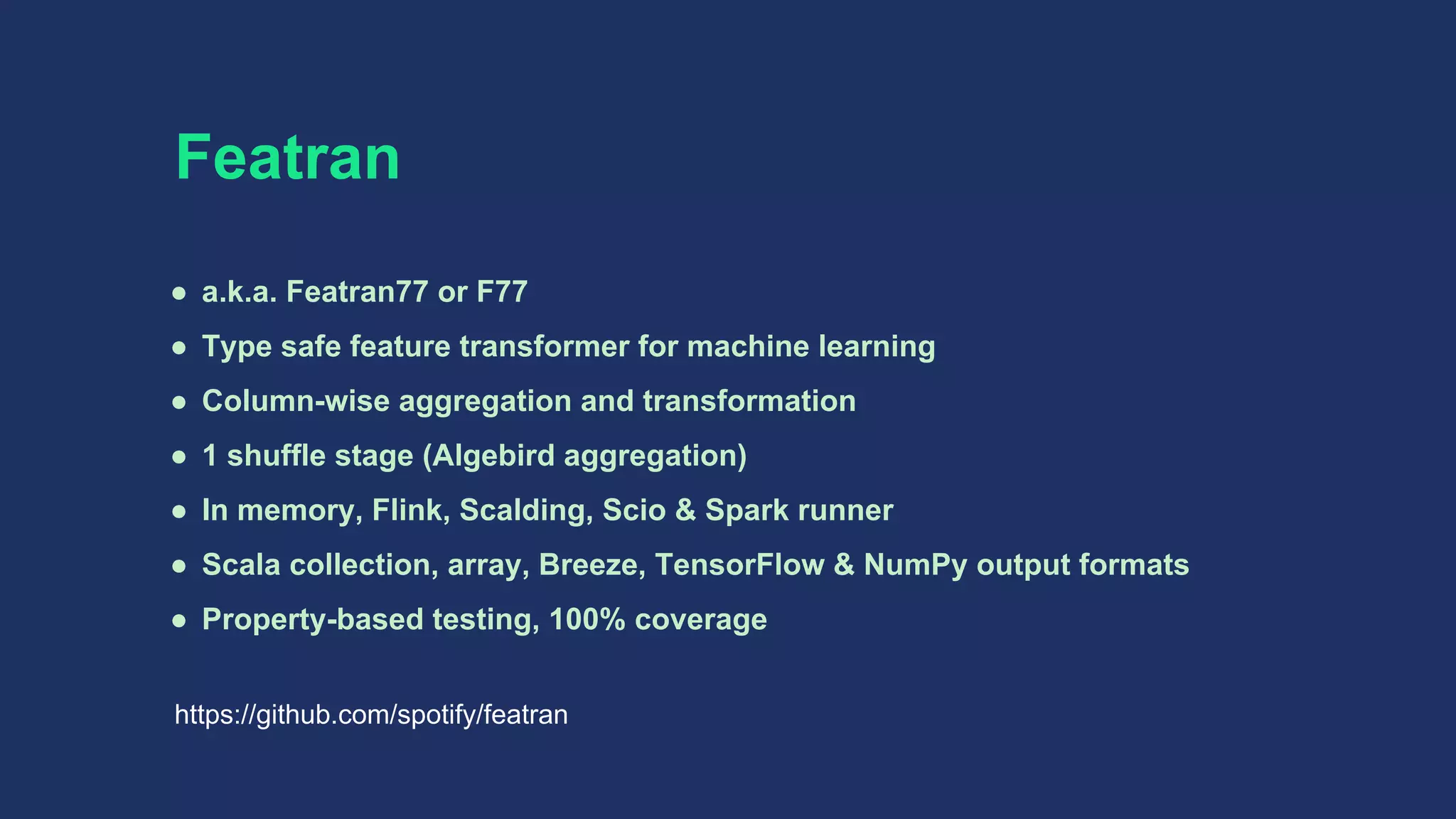 Featran
● a.k.a. Featran77 or F77
● Type safe feature transformer for machine learning
● Column-wise aggregation and transformation
● 1 shuffle stage (Algebird aggregation)
● In memory, Flink, Scalding, Scio & Spark runner
● Scala collection, array, Breeze, TensorFlow & NumPy output formats
● Property-based testing, 100% coverage
https://github.com/spotify/featran
 