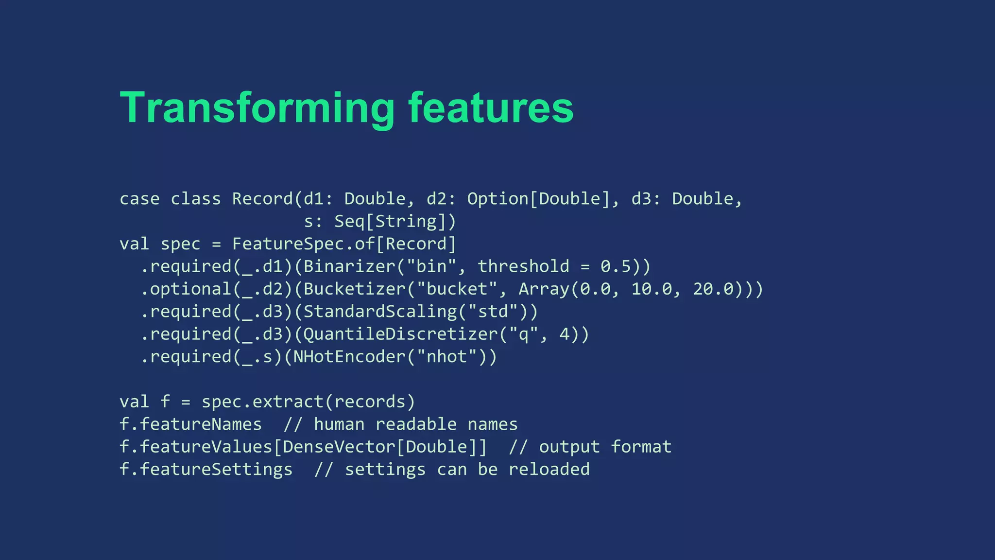 Transforming features
case class Record(d1: Double, d2: Option[Double], d3: Double,
s: Seq[String])
val spec = FeatureSpec.of[Record]
.required(_.d1)(Binarizer("bin", threshold = 0.5))
.optional(_.d2)(Bucketizer("bucket", Array(0.0, 10.0, 20.0)))
.required(_.d3)(StandardScaling("std"))
.required(_.d3)(QuantileDiscretizer("q", 4))
.required(_.s)(NHotEncoder("nhot"))
val f = spec.extract(records)
f.featureNames // human readable names
f.featureValues[DenseVector[Double]] // output format
f.featureSettings // settings can be reloaded
 