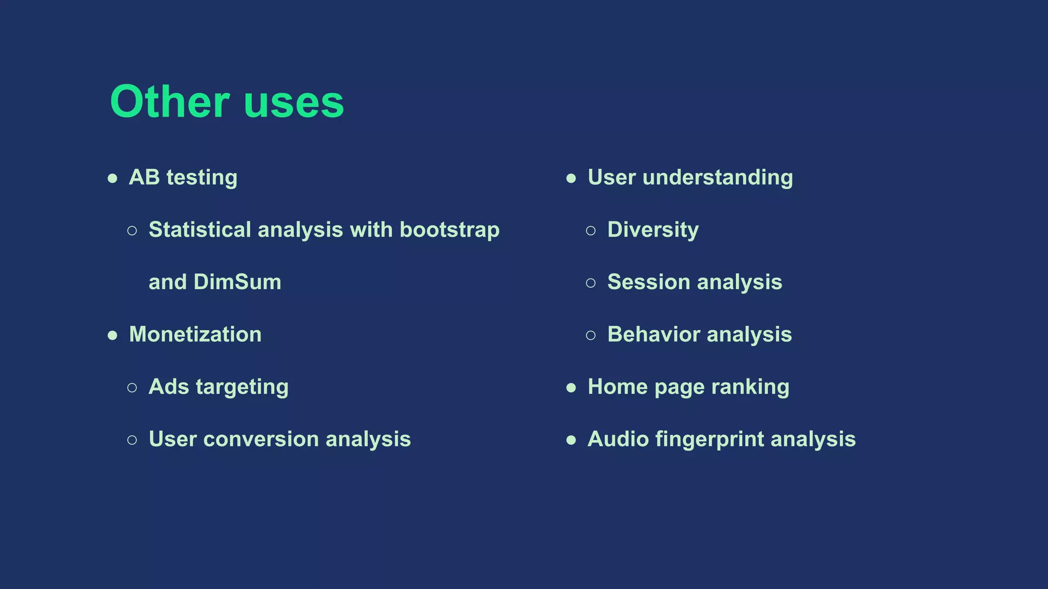 Other uses
● AB testing
○ Statistical analysis with bootstrap
and DimSum
● Monetization
○ Ads targeting
○ User conversion analysis
● User understanding
○ Diversity
○ Session analysis
○ Behavior analysis
● Home page ranking
● Audio fingerprint analysis
 
