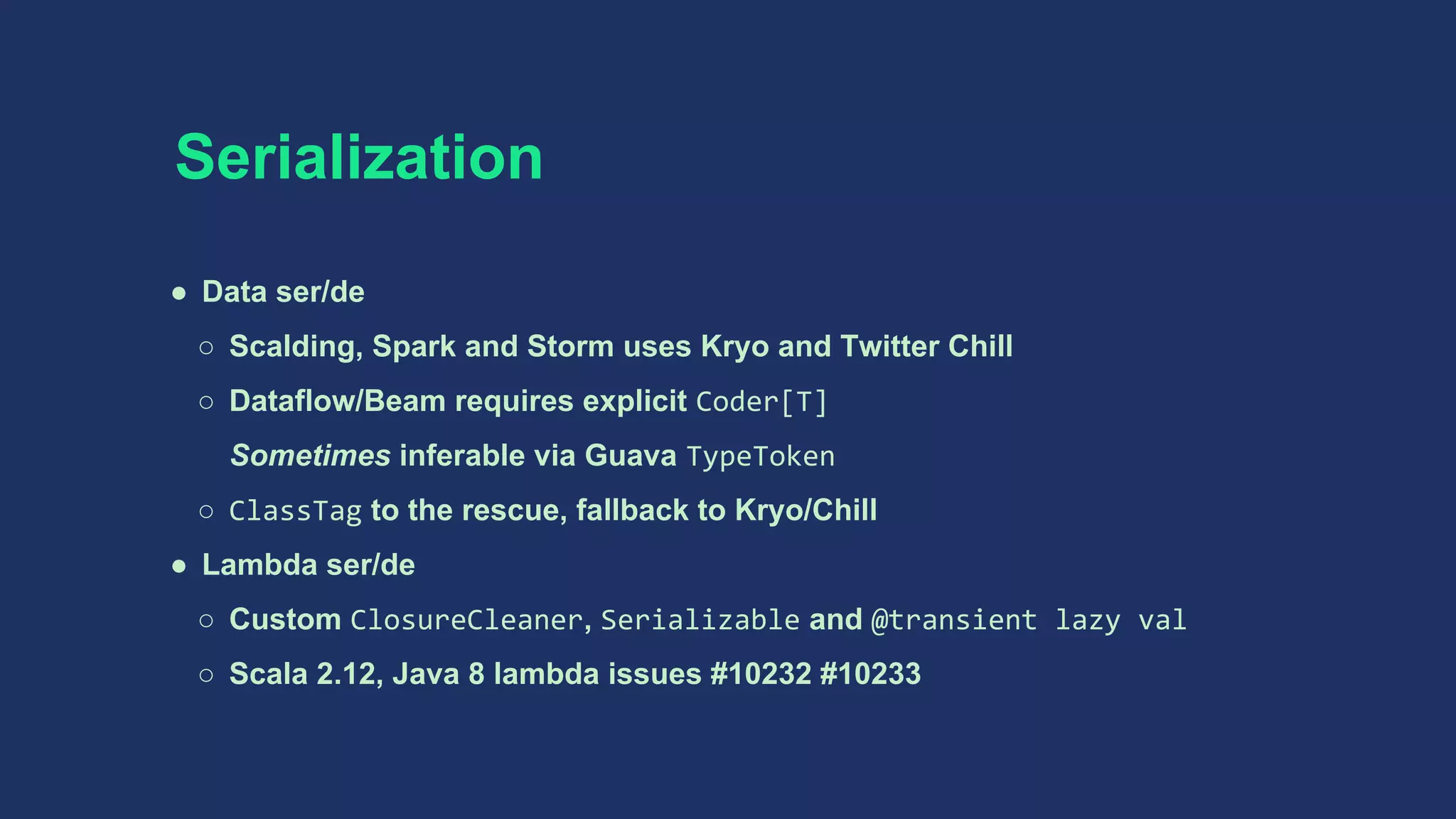 Serialization
● Data ser/de
○ Scalding, Spark and Storm uses Kryo and Twitter Chill
○ Dataflow/Beam requires explicit Coder[T]
Sometimes inferable via Guava TypeToken
○ ClassTag to the rescue, fallback to Kryo/Chill
● Lambda ser/de
○ Custom ClosureCleaner, Serializable and @transient lazy val
○ Scala 2.12, Java 8 lambda issues #10232 #10233
 