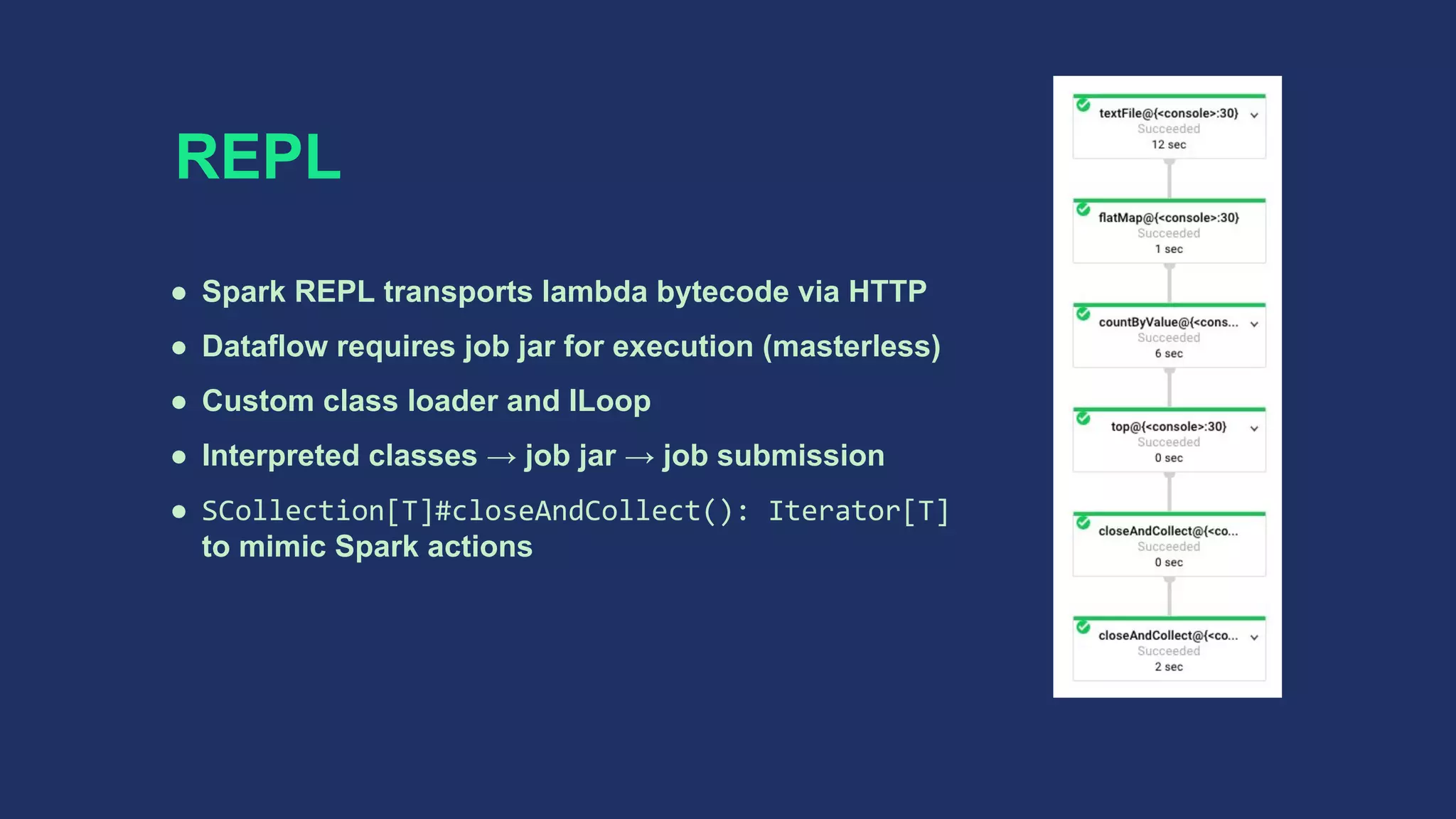 REPL
● Spark REPL transports lambda bytecode via HTTP
● Dataflow requires job jar for execution (masterless)
● Custom class loader and ILoop
● Interpreted classes → job jar → job submission
● SCollection[T]#closeAndCollect(): Iterator[T]
to mimic Spark actions
 
