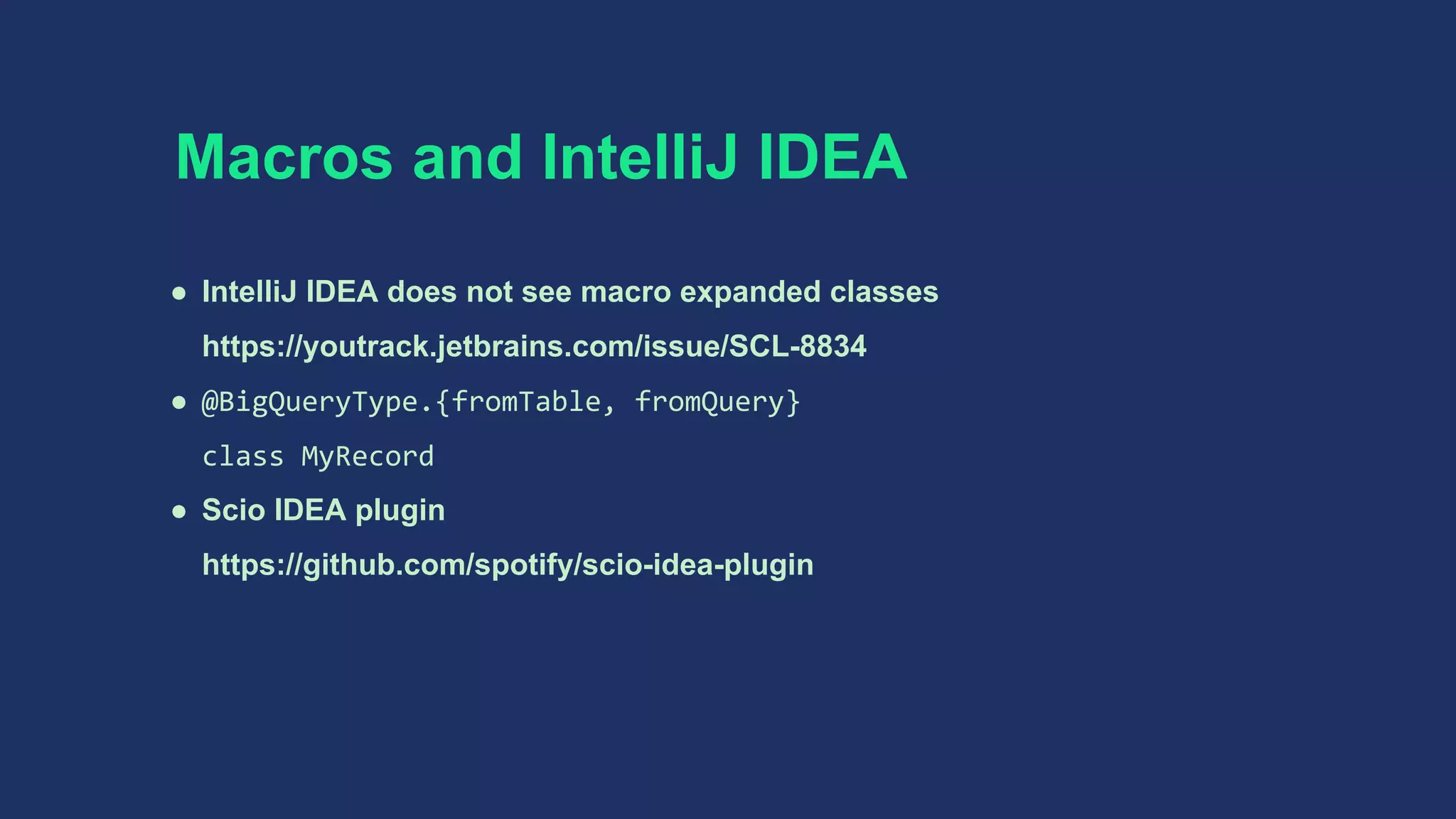 Macros and IntelliJ IDEA
● IntelliJ IDEA does not see macro expanded classes
https://youtrack.jetbrains.com/issue/SCL-8834
● @BigQueryType.{fromTable, fromQuery}
class MyRecord
● Scio IDEA plugin
https://github.com/spotify/scio-idea-plugin
 