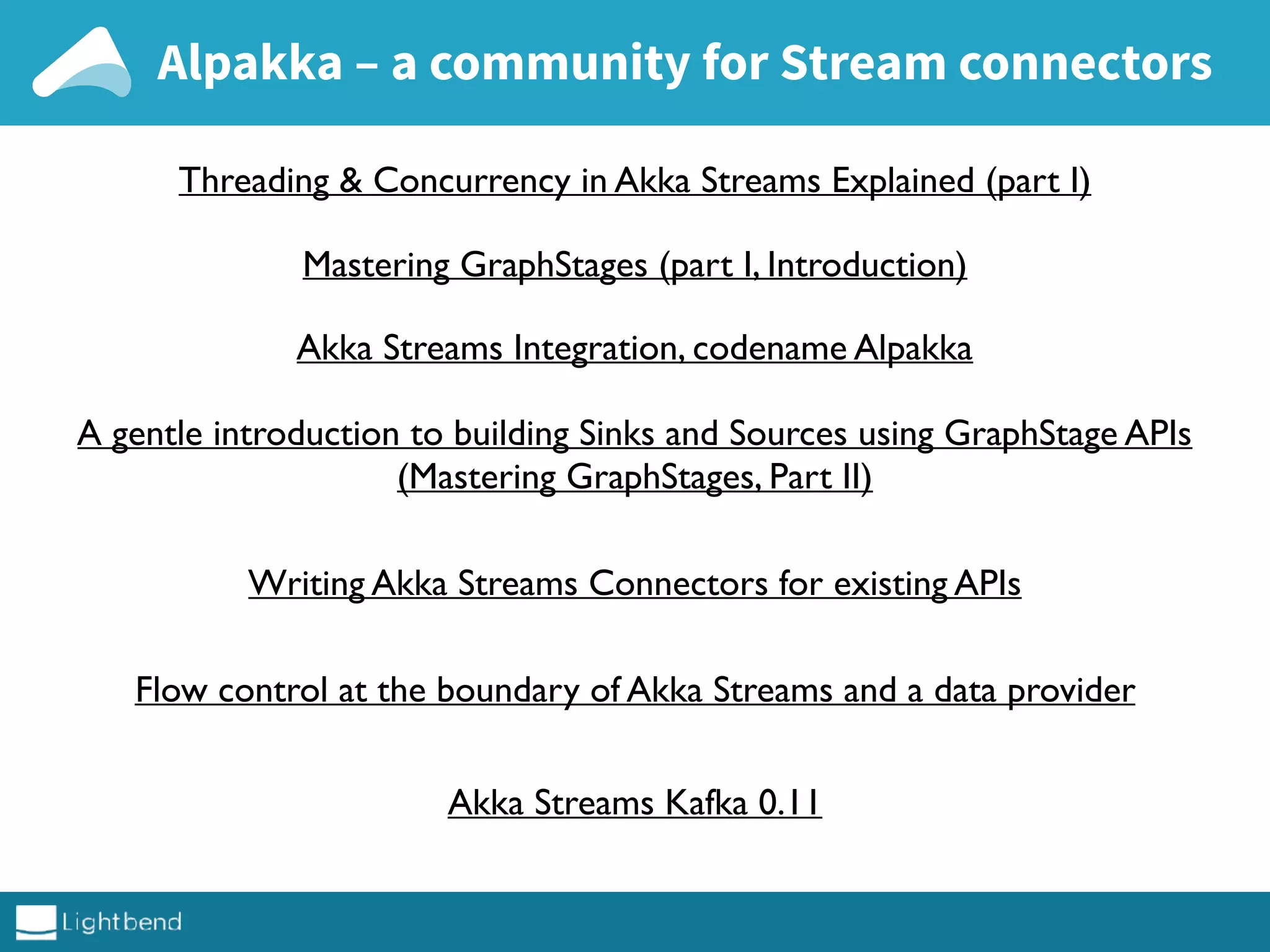 Alpakka – a community for Stream connectors
Threading & Concurrency in Akka Streams Explained (part I)
Mastering GraphStages (part I, Introduction)
Akka Streams Integration, codename Alpakka
A gentle introduction to building Sinks and Sources using GraphStage APIs
(Mastering GraphStages, Part II)
Writing Akka Streams Connectors for existing APIs
Flow control at the boundary of Akka Streams and a data provider
Akka Streams Kafka 0.11
 