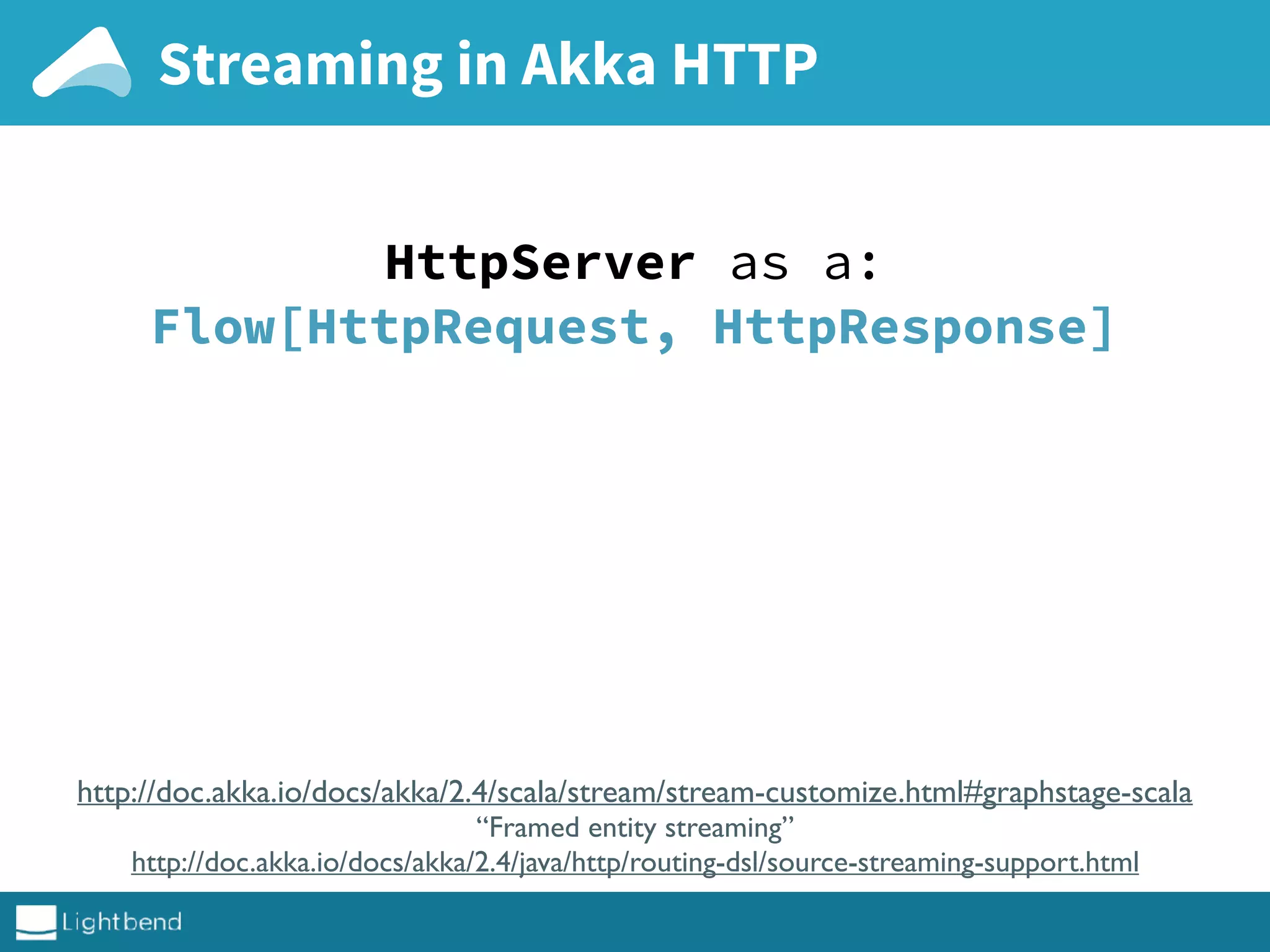 Streaming in Akka HTTP
http://doc.akka.io/docs/akka/2.4/scala/stream/stream-customize.html#graphstage-scala
“Framed entity streaming”
http://doc.akka.io/docs/akka/2.4/java/http/routing-dsl/source-streaming-support.html
HttpServer as a:
Flow[HttpRequest, HttpResponse]
 
