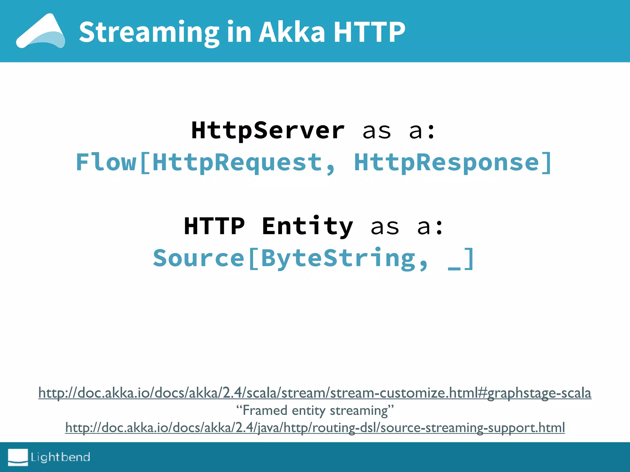 Streaming in Akka HTTP
HttpServer as a:
Flow[HttpRequest, HttpResponse]
HTTP Entity as a:
Source[ByteString, _]
http://doc.akka.io/docs/akka/2.4/scala/stream/stream-customize.html#graphstage-scala
“Framed entity streaming”
http://doc.akka.io/docs/akka/2.4/java/http/routing-dsl/source-streaming-support.html
 
