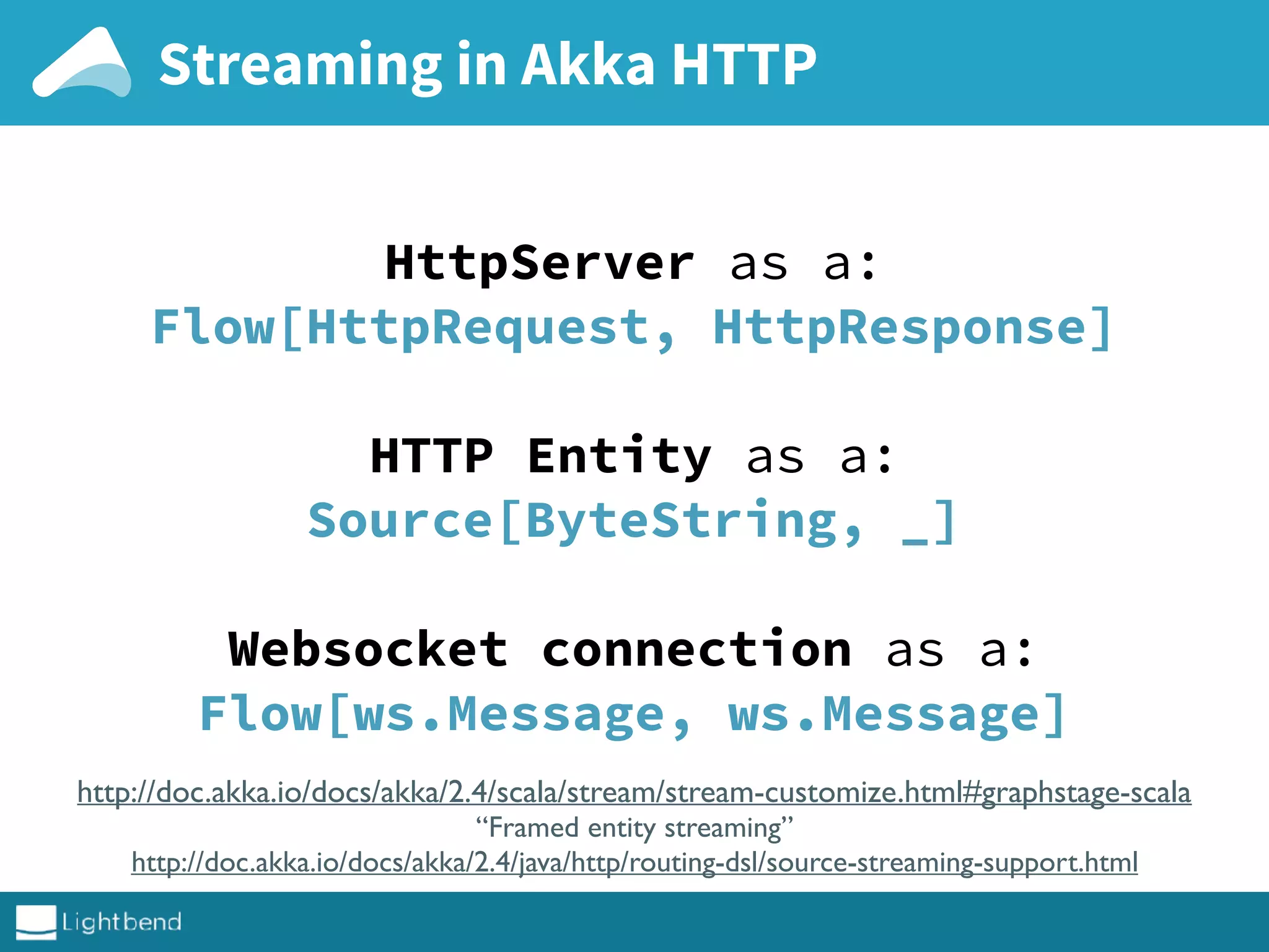 Streaming in Akka HTTP
HttpServer as a:
Flow[HttpRequest, HttpResponse]
HTTP Entity as a:
Source[ByteString, _]
Websocket connection as a:
Flow[ws.Message, ws.Message]
http://doc.akka.io/docs/akka/2.4/scala/stream/stream-customize.html#graphstage-scala
“Framed entity streaming”
http://doc.akka.io/docs/akka/2.4/java/http/routing-dsl/source-streaming-support.html
 
