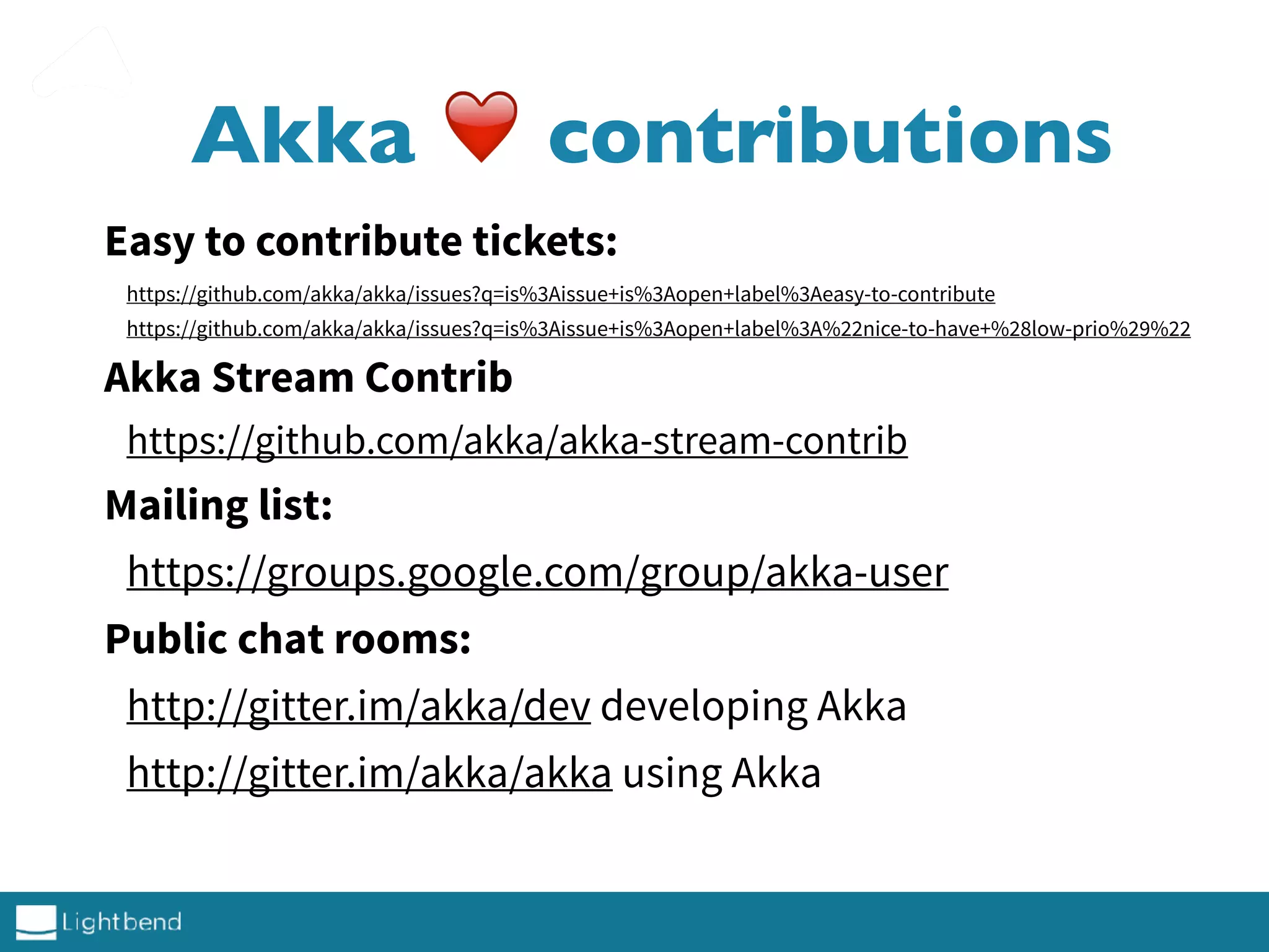 Akka ❤ contributions
Easy to contribute tickets:
https://github.com/akka/akka/issues?q=is%3Aissue+is%3Aopen+label%3Aeasy-to-contribute
https://github.com/akka/akka/issues?q=is%3Aissue+is%3Aopen+label%3A%22nice-to-have+%28low-prio%29%22
Akka Stream Contrib
https://github.com/akka/akka-stream-contrib
Mailing list:
https://groups.google.com/group/akka-user
Public chat rooms:
http://gitter.im/akka/dev developing Akka
http://gitter.im/akka/akka using Akka
 