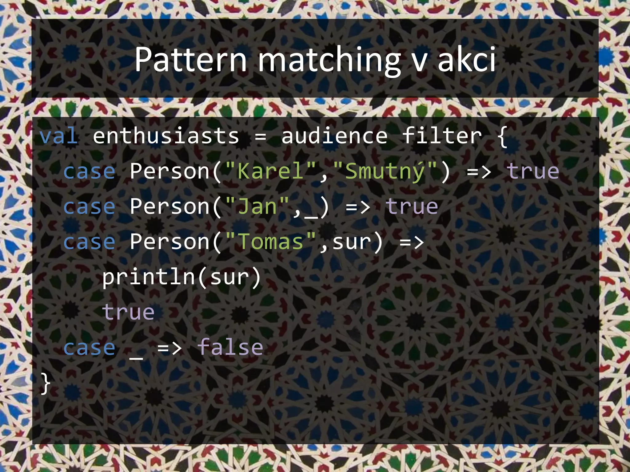 Pattern matching v akci
val enthusiasts = audience filter {
  case Person("Karel","Smutný") => true
  case Person("Jan",_) => true
  case Person("Tomas",sur) =>
     println(sur)
     true
  case _ => false
}
 