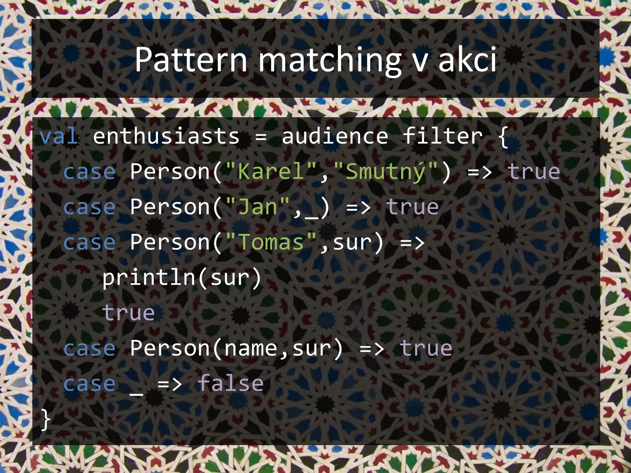 Pattern matching v akci
val enthusiasts = audience filter {
  case Person("Karel","Smutný") => true
  case Person("Jan",_) => true
  case Person("Tomas",sur) =>
     println(sur)
     true
  case Person(name,sur) => true
  case _ => false
}
 