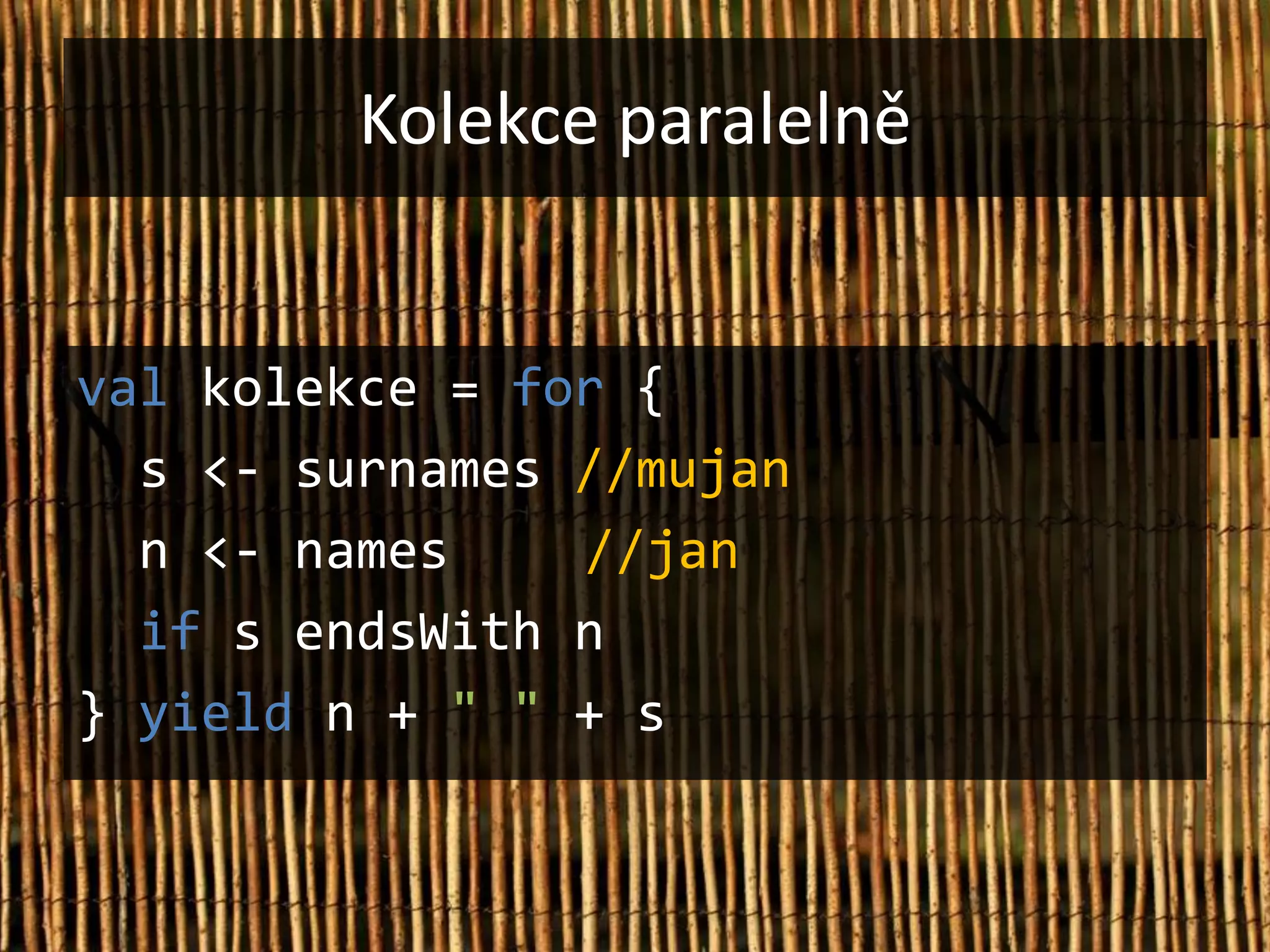 Kolekce paralelně


val kolekce = for {
  s <- surnames //mujan
  n <- names    //jan
  if s endsWith n
} yield n + " " + s
 