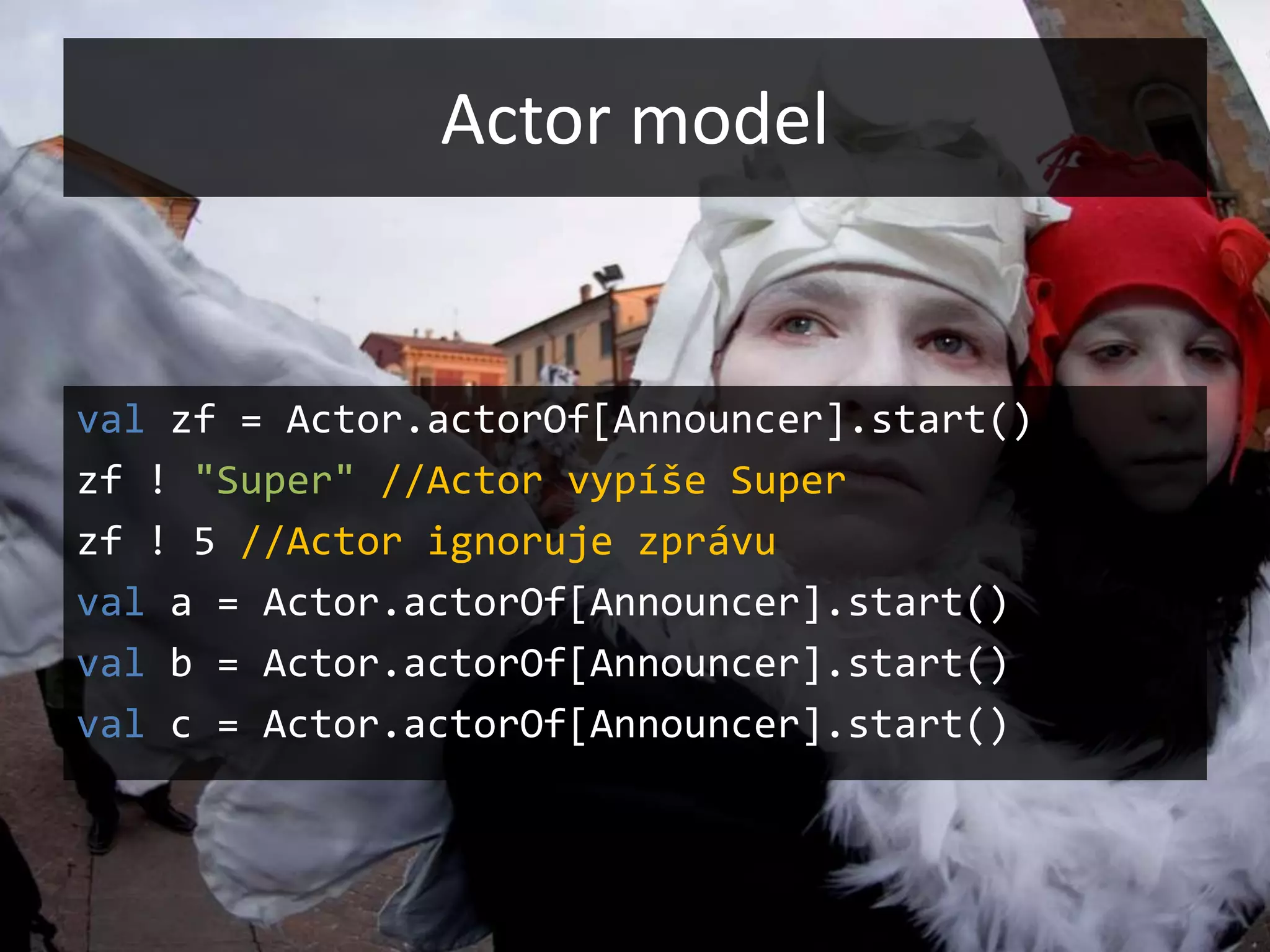 Actor model


val zf = Actor.actorOf[Announcer].start()
zf ! "Super" //Actor vypíše Super
zf ! 5 //Actor ignoruje zprávu
val a = Actor.actorOf[Announcer].start()
val b = Actor.actorOf[Announcer].start()
val c = Actor.actorOf[Announcer].start()
 