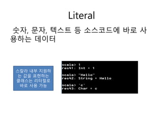 Literal
숫자, 문자, 텍스트 등 소스코드에 바로 사
용하는 데이터
스칼라 내부 지원하
는 값을 표현하는
클래스는 리터럴로
바로 사용 가능
 